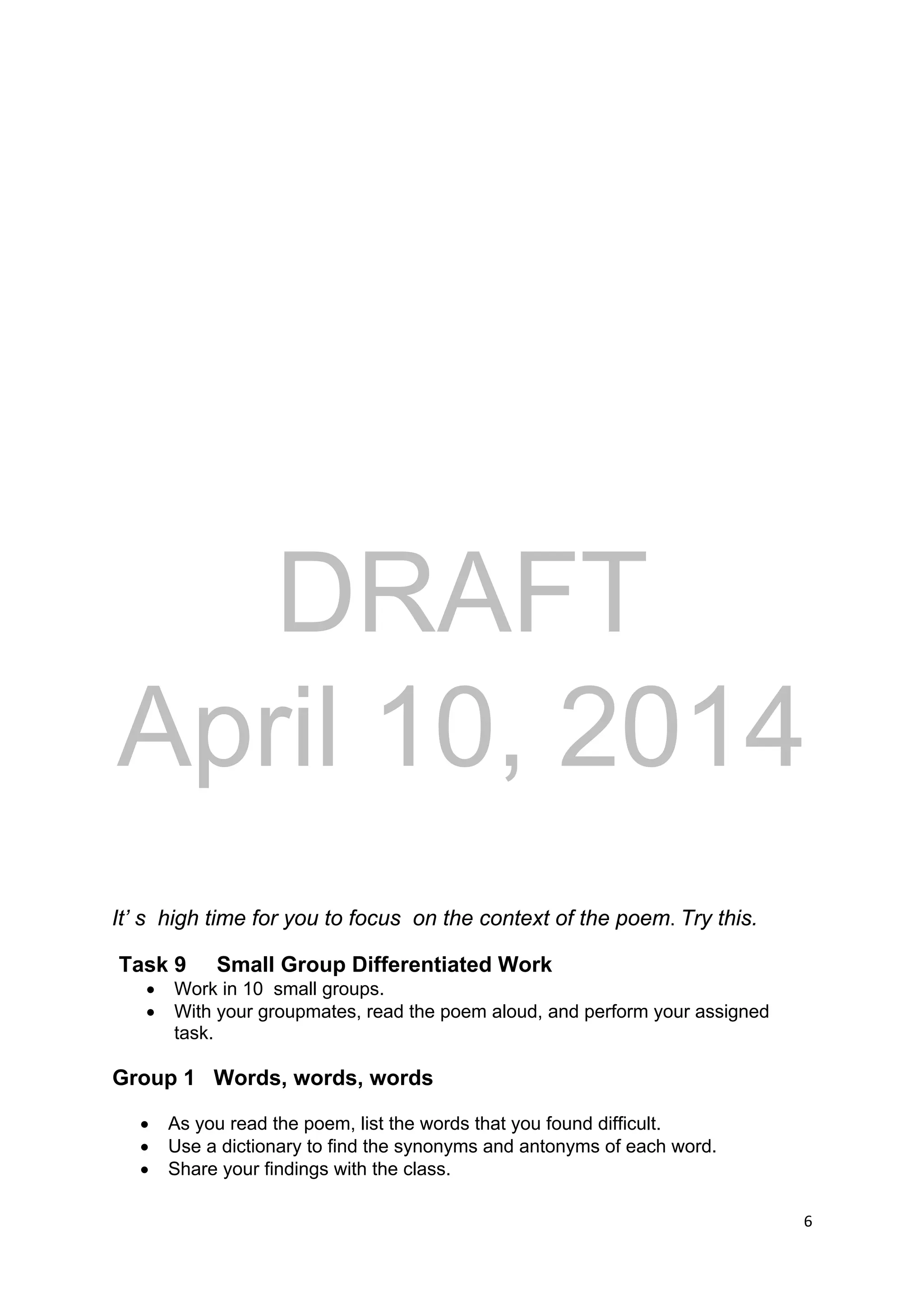 DRAFT
April 10, 2014
6 
 
It’ s high time for you to focus on the context of the poem. Try this.
Task 9 Small Group Differentiated Work
 Work in 10 small groups.
 With your groupmates, read the poem aloud, and perform your assigned
task.
Group 1 Words, words, words
 As you read the poem, list the words that you found difficult.
 Use a dictionary to find the synonyms and antonyms of each word.
 Share your findings with the class.
 