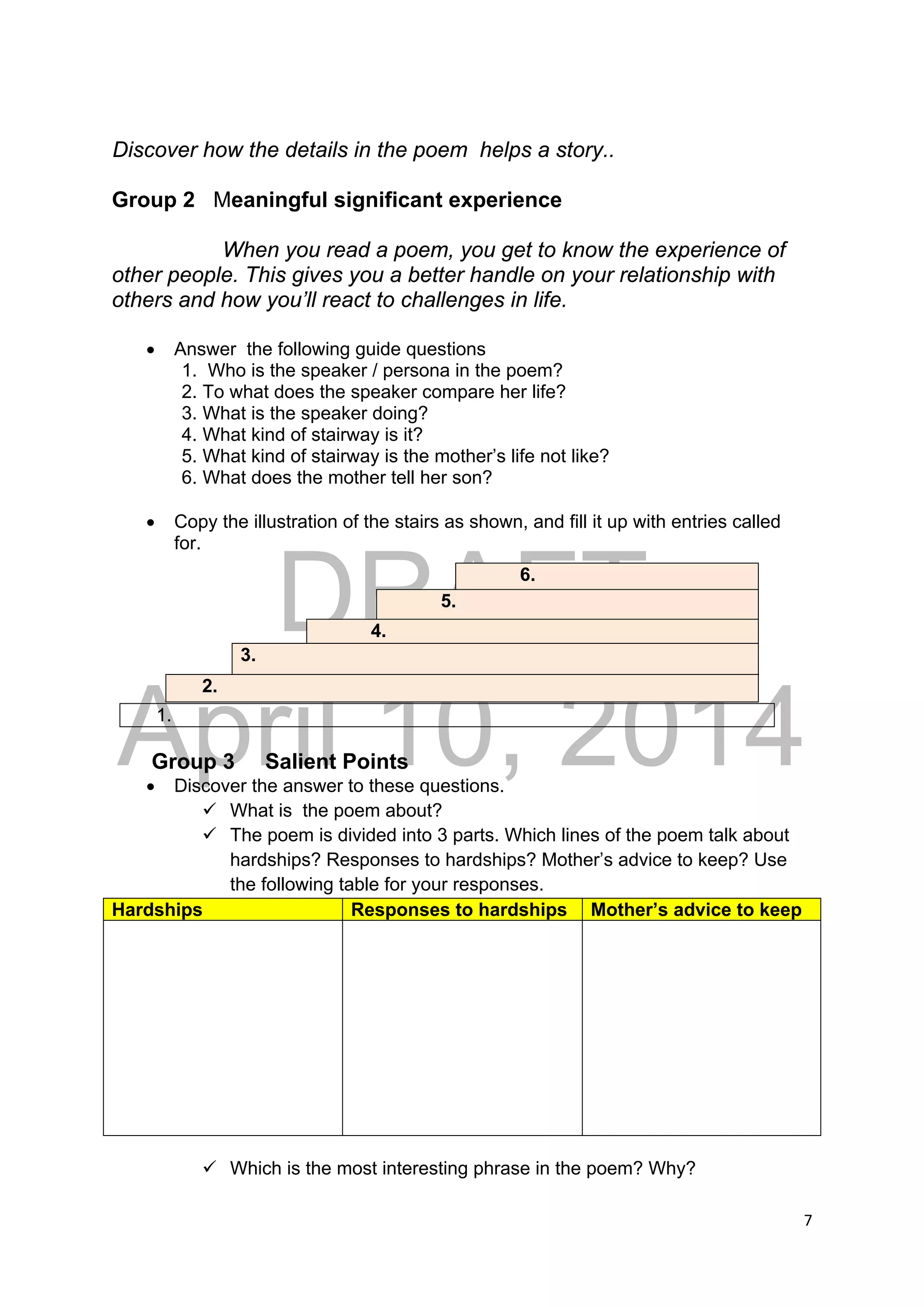 DRAFT
April 10, 2014
7 
 
Discover how the details in the poem helps a story..
Group 2 Meaningful significant experience
When you read a poem, you get to know the experience of
other people. This gives you a better handle on your relationship with
others and how you’ll react to challenges in life.
 Answer the following guide questions
1. Who is the speaker / persona in the poem?
2. To what does the speaker compare her life?
3. What is the speaker doing?
4. What kind of stairway is it?
5. What kind of stairway is the mother’s life not like?
6. What does the mother tell her son?
 Copy the illustration of the stairs as shown, and fill it up with entries called
for.
1.
Group 3 Salient Points
 Discover the answer to these questions.
 What is the poem about?
 The poem is divided into 3 parts. Which lines of the poem talk about
hardships? Responses to hardships? Mother’s advice to keep? Use
the following table for your responses.
Hardships Responses to hardships Mother’s advice to keep
 Which is the most interesting phrase in the poem? Why?
6.
5.
4.
3.
2.
 