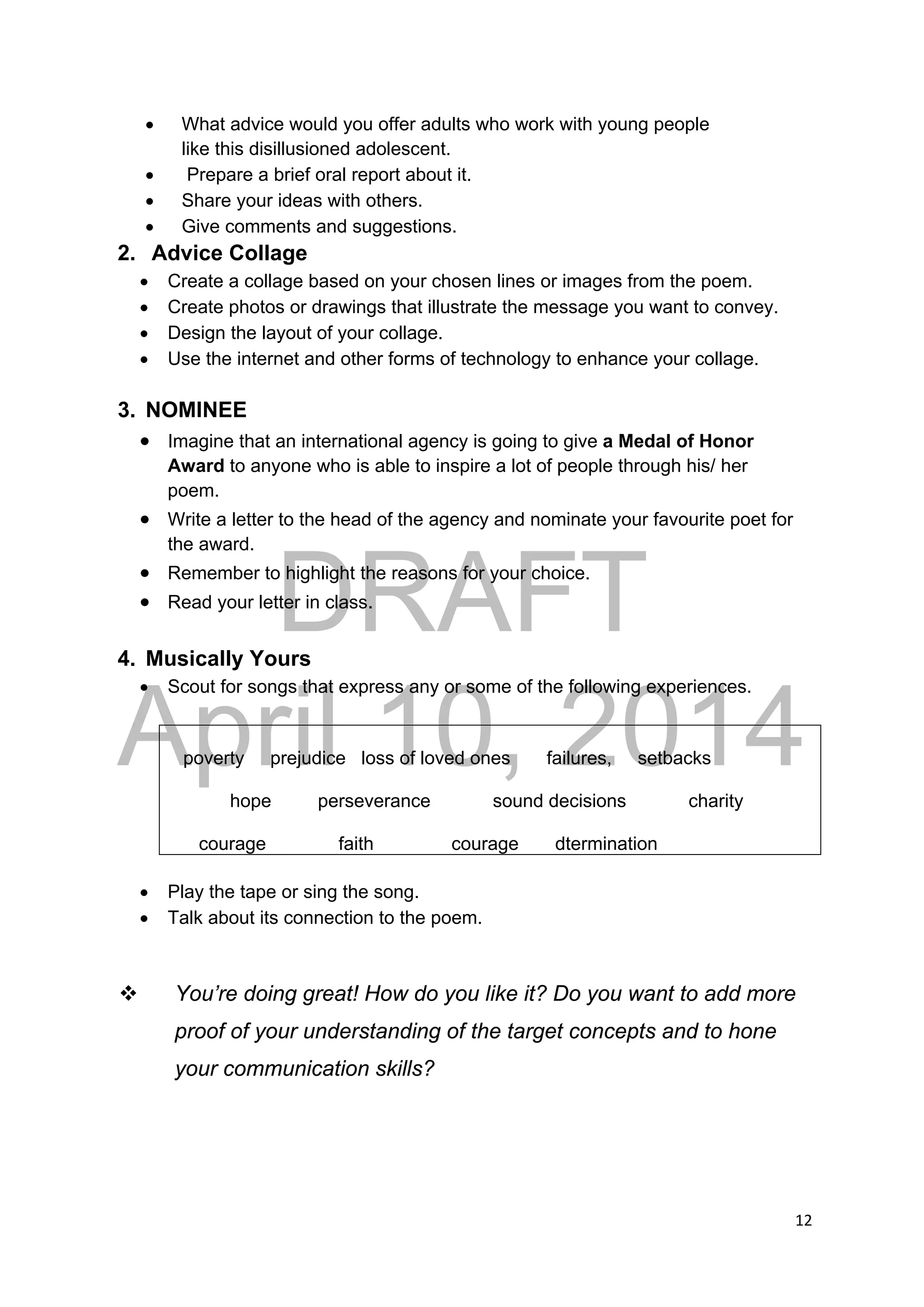 DRAFT
April 10, 2014
12 
 
 What advice would you offer adults who work with young people
like this disillusioned adolescent.
 Prepare a brief oral report about it.
 Share your ideas with others.
 Give comments and suggestions.
2. Advice Collage
 Create a collage based on your chosen lines or images from the poem.
 Create photos or drawings that illustrate the message you want to convey.
 Design the layout of your collage.
 Use the internet and other forms of technology to enhance your collage.
3. NOMINEE
 Imagine that an international agency is going to give a Medal of Honor
Award to anyone who is able to inspire a lot of people through his/ her
poem.
 Write a letter to the head of the agency and nominate your favourite poet for
the award.
 Remember to highlight the reasons for your choice.
 Read your letter in class.
4. Musically Yours
 Scout for songs that express any or some of the following experiences.
poverty prejudice loss of loved ones failures, setbacks
hope perseverance sound decisions charity
courage faith courage dtermination
 Play the tape or sing the song.
 Talk about its connection to the poem.
 You’re doing great! How do you like it? Do you want to add more
proof of your understanding of the target concepts and to hone
your communication skills?
 