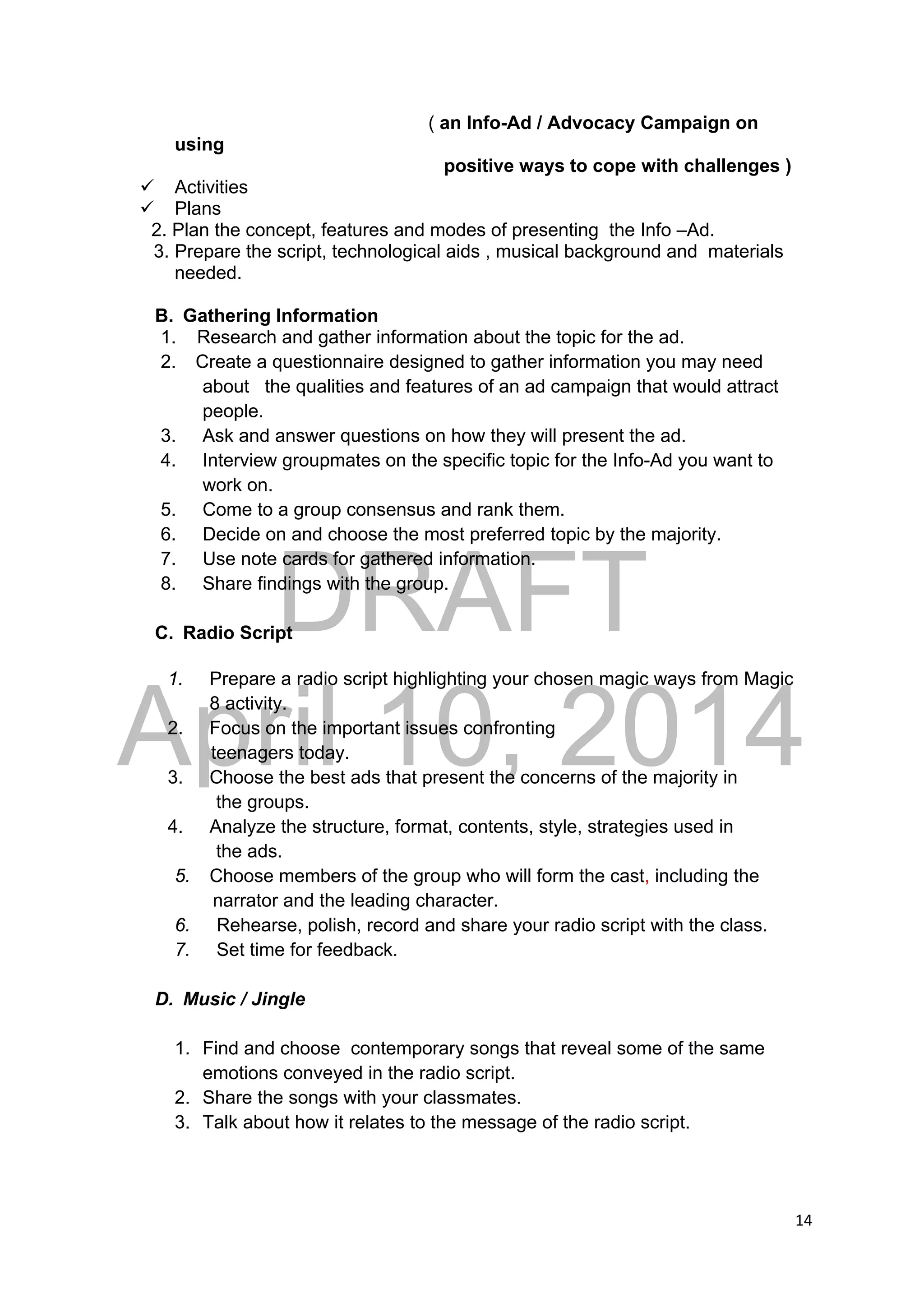 DRAFT
April 10, 2014
14 
 
( an Info-Ad / Advocacy Campaign on
using
positive ways to cope with challenges )
 Activities
 Plans
2. Plan the concept, features and modes of presenting the Info –Ad.
3. Prepare the script, technological aids , musical background and materials
needed.
B. Gathering Information
1. Research and gather information about the topic for the ad.
2. Create a questionnaire designed to gather information you may need
about the qualities and features of an ad campaign that would attract
people.
3. Ask and answer questions on how they will present the ad.
4. Interview groupmates on the specific topic for the Info-Ad you want to
work on.
5. Come to a group consensus and rank them.
6. Decide on and choose the most preferred topic by the majority.
7. Use note cards for gathered information.
8. Share findings with the group.
C. Radio Script
1. Prepare a radio script highlighting your chosen magic ways from Magic
8 activity.
2. Focus on the important issues confronting
teenagers today.
3. Choose the best ads that present the concerns of the majority in
the groups.
4. Analyze the structure, format, contents, style, strategies used in
the ads.
5. Choose members of the group who will form the cast, including the
narrator and the leading character.
6. Rehearse, polish, record and share your radio script with the class.
7. Set time for feedback.
D. Music / Jingle
1. Find and choose contemporary songs that reveal some of the same
emotions conveyed in the radio script.
2. Share the songs with your classmates.
3. Talk about how it relates to the message of the radio script.
 