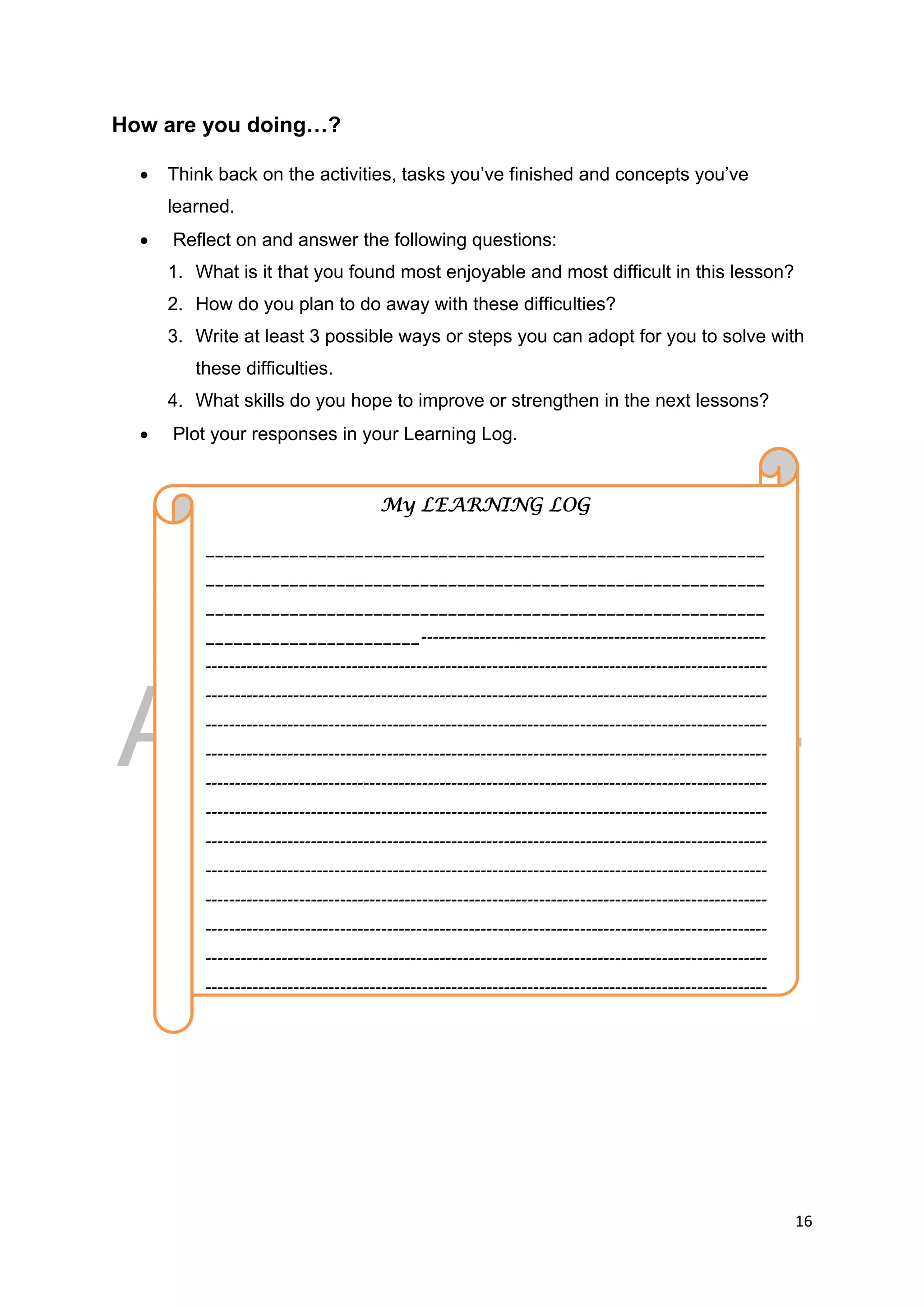 DRAFT
April 10, 2014
16 
 
How are you doing…?
 Think back on the activities, tasks you’ve finished and concepts you’ve
learned.
 Reflect on and answer the following questions:
1. What is it that you found most enjoyable and most difficult in this lesson?
2. How do you plan to do away with these difficulties?
3. Write at least 3 possible ways or steps you can adopt for you to solve with
these difficulties.
4. What skills do you hope to improve or strengthen in the next lessons?
 Plot your responses in your Learning Log.
My LEARNING LOG
____________________________________________________________
____________________________________________________________
____________________________________________________________
_______________________-----------------------------------------------------------
------------------------------------------------------------------------------------------------
------------------------------------------------------------------------------------------------
------------------------------------------------------------------------------------------------
------------------------------------------------------------------------------------------------
------------------------------------------------------------------------------------------------
------------------------------------------------------------------------------------------------
------------------------------------------------------------------------------------------------
------------------------------------------------------------------------------------------------
------------------------------------------------------------------------------------------------
------------------------------------------------------------------------------------------------
------------------------------------------------------------------------------------------------
------------------------------------------------------------------------------------------------
 