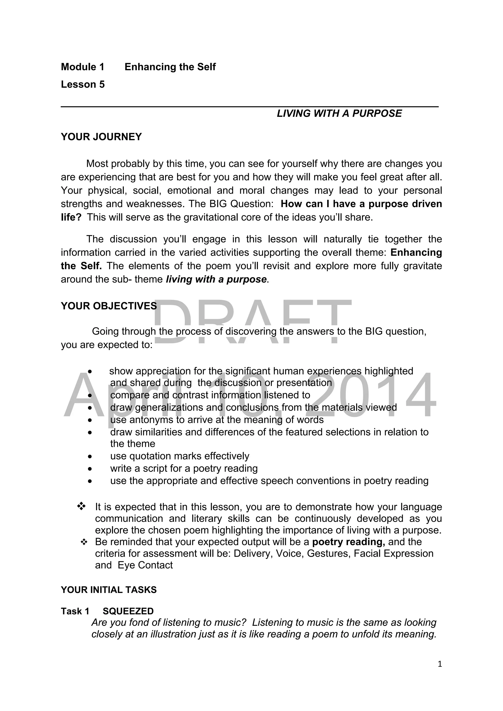 DRAFT
April 10, 2014
1 
 
Module 1 Enhancing the Self
Lesson 5
___________________________________________________________________
LIVING WITH A PURPOSE
YOUR JOURNEY
Most probably by this time, you can see for yourself why there are changes you
are experiencing that are best for you and how they will make you feel great after all.
Your physical, social, emotional and moral changes may lead to your personal
strengths and weaknesses. The BIG Question: How can I have a purpose driven
life?  This will serve as the gravitational core of the ideas you’ll share.
The discussion you’ll engage in this lesson will naturally tie together the
information carried in the varied activities supporting the overall theme: Enhancing
the Self. The elements of the poem you’ll revisit and explore more fully gravitate
around the sub- theme living with a purpose.
YOUR OBJECTIVES
Going through the process of discovering the answers to the BIG question,
you are expected to:
 show appreciation for the significant human experiences highlighted
and shared during the discussion or presentation
 compare and contrast information listened to
 draw generalizations and conclusions from the materials viewed
 use antonyms to arrive at the meaning of words
 draw similarities and differences of the featured selections in relation to
the theme
 use quotation marks effectively
 write a script for a poetry reading
 use the appropriate and effective speech conventions in poetry reading
 It is expected that in this lesson, you are to demonstrate how your language
communication and literary skills can be continuously developed as you
explore the chosen poem highlighting the importance of living with a purpose.
 Be reminded that your expected output will be a poetry reading, and the
criteria for assessment will be: Delivery, Voice, Gestures, Facial Expression
and Eye Contact
YOUR INITIAL TASKS
Task 1 SQUEEZED
Are you fond of listening to music? Listening to music is the same as looking
closely at an illustration just as it is like reading a poem to unfold its meaning.
 