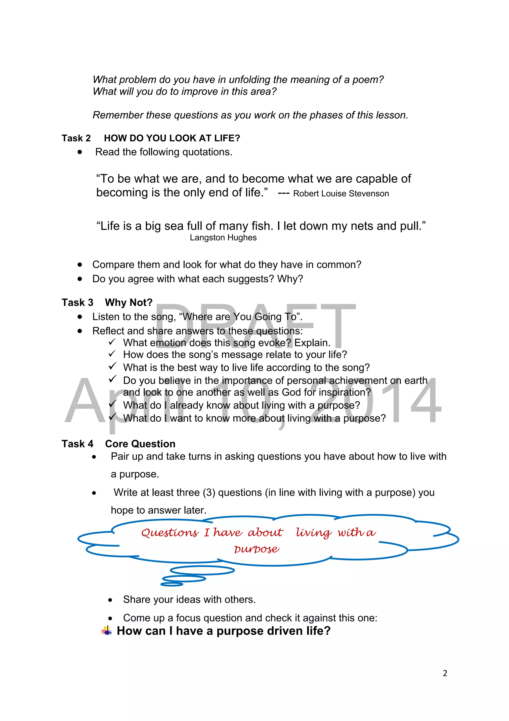 DRAFT
April 10, 2014
2 
 
What problem do you have in unfolding the meaning of a poem?
What will you do to improve in this area?
Remember these questions as you work on the phases of this lesson.
Task 2 HOW DO YOU LOOK AT LIFE?
 Read the following quotations.
“To be what we are, and to become what we are capable of
becoming is the only end of life.” --- Robert Louise Stevenson
“Life is a big sea full of many fish. I let down my nets and pull.”
Langston Hughes
 Compare them and look for what do they have in common?
 Do you agree with what each suggests? Why?
Task 3 Why Not?
 Listen to the song, “Where are You Going To”.
 Reflect and share answers to these questions:
 What emotion does this song evoke? Explain.
 How does the song’s message relate to your life?
 What is the best way to live life according to the song?
 Do you believe in the importance of personal achievement on earth
and look to one another as well as God for inspiration?
 What do I already know about living with a purpose?
 What do I want to know more about living with a purpose?
Task 4 Core Question
 Pair up and take turns in asking questions you have about how to live with
a purpose.
 Write at least three (3) questions (in line with living with a purpose) you
hope to answer later.
 Share your ideas with others.
 Come up a focus question and check it against this one:
How can I have a purpose driven life?
Questions I have about living with a
purpose
 