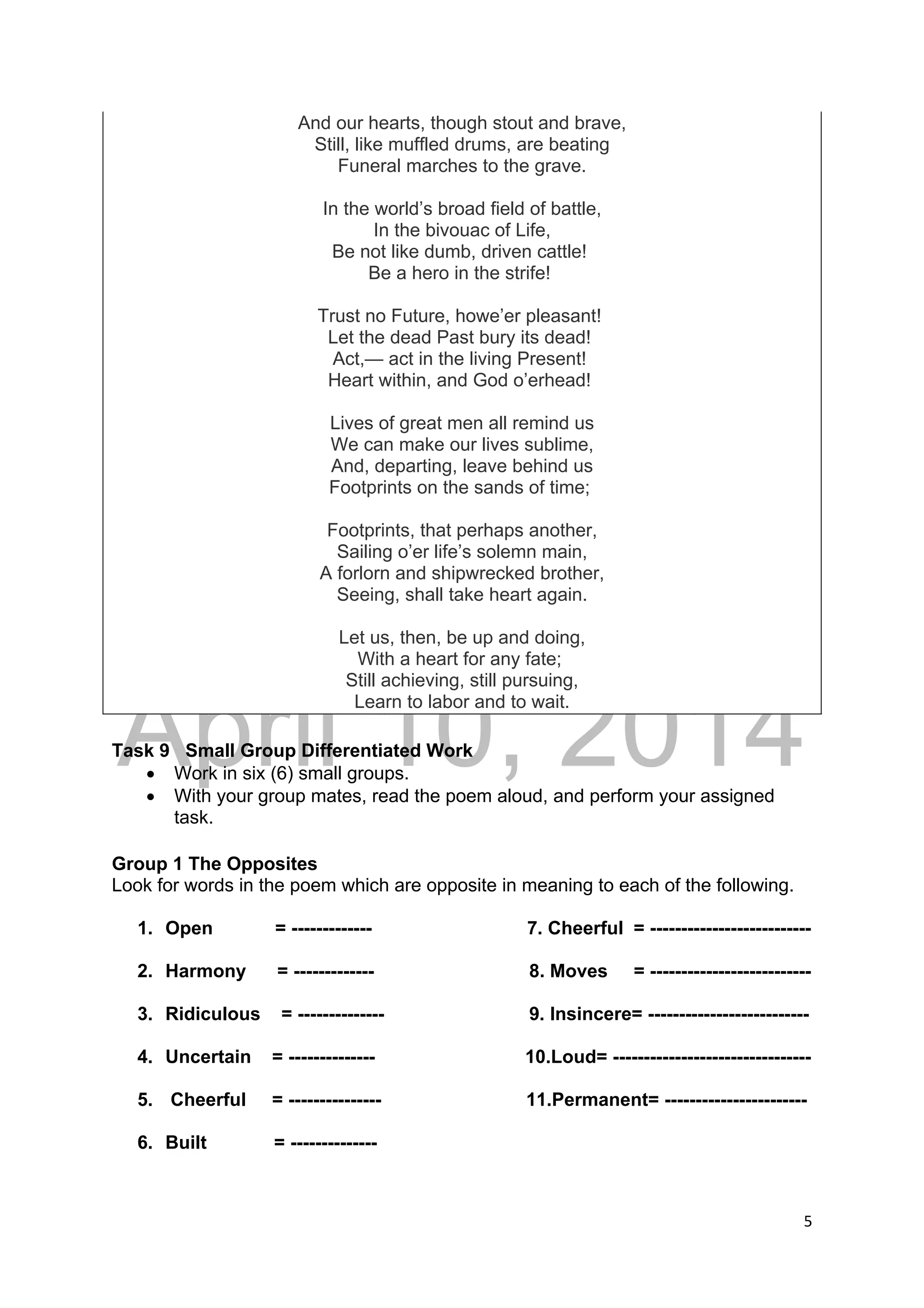 DRAFT
April 10, 2014
5 
 
And our hearts, though stout and brave,
Still, like muffled drums, are beating
Funeral marches to the grave.
In the world’s broad field of battle,
In the bivouac of Life,
Be not like dumb, driven cattle!
Be a hero in the strife!
Trust no Future, howe’er pleasant!
Let the dead Past bury its dead!
Act,— act in the living Present!
Heart within, and God o’erhead!
Lives of great men all remind us
We can make our lives sublime,
And, departing, leave behind us
Footprints on the sands of time;
Footprints, that perhaps another,
Sailing o’er life’s solemn main,
A forlorn and shipwrecked brother,
Seeing, shall take heart again.
Let us, then, be up and doing,
With a heart for any fate;
Still achieving, still pursuing,
Learn to labor and to wait.
Task 9 Small Group Differentiated Work
 Work in six (6) small groups.
 With your group mates, read the poem aloud, and perform your assigned
task.
Group 1 The Opposites
Look for words in the poem which are opposite in meaning to each of the following.
1. Open = ------------- 7. Cheerful = --------------------------
2. Harmony = ------------- 8. Moves = --------------------------
3. Ridiculous = -------------- 9. Insincere= --------------------------
4. Uncertain = -------------- 10.Loud= --------------------------------
5. Cheerful = --------------- 11.Permanent= -----------------------
6. Built = --------------
 