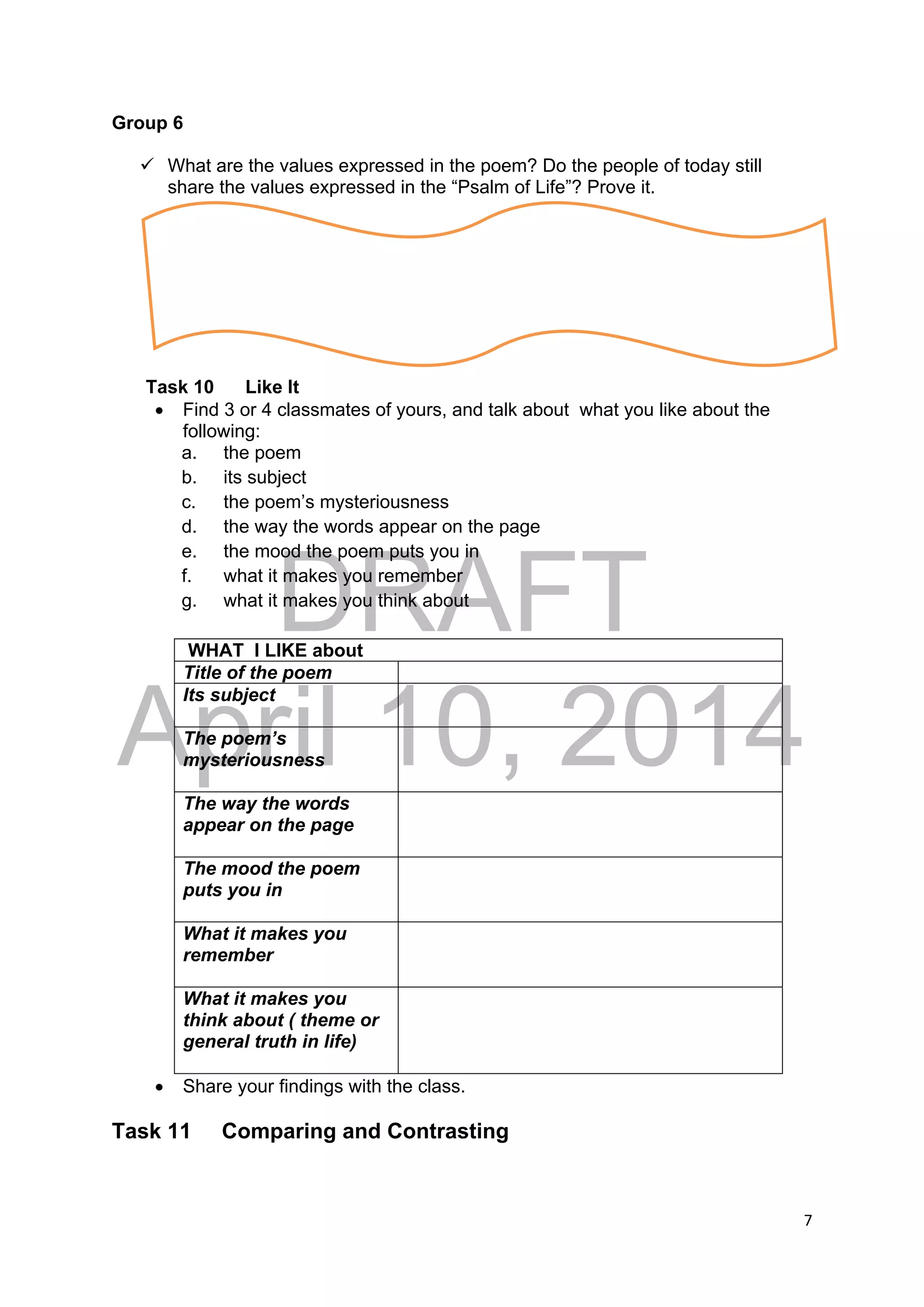 DRAFT
April 10, 2014
7 
 
Group 6
 What are the values expressed in the poem? Do the people of today still
share the values expressed in the “Psalm of Life”? Prove it.
Task 10 Like It
 Find 3 or 4 classmates of yours, and talk about what you like about the
following:
a. the poem
b. its subject
c. the poem’s mysteriousness
d. the way the words appear on the page
e. the mood the poem puts you in
f. what it makes you remember
g. what it makes you think about
WHAT I LIKE about
Title of the poem
Its subject
The poem’s
mysteriousness
The way the words
appear on the page
The mood the poem
puts you in
What it makes you
remember
What it makes you
think about ( theme or
general truth in life)
 Share your findings with the class.
Task 11 Comparing and Contrasting
 