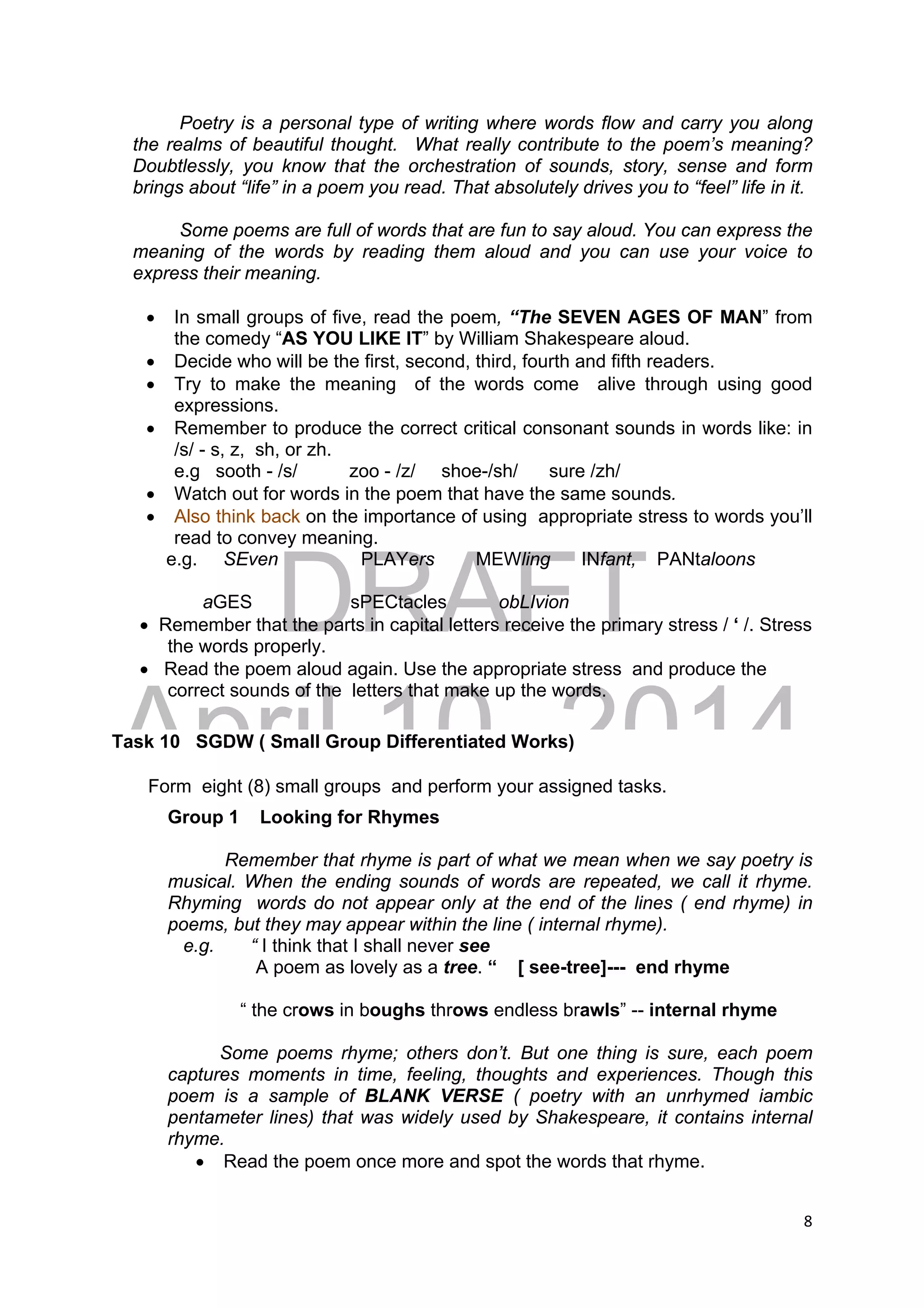DRAFT
April 10, 2014
8 
 
Poetry is a personal type of writing where words flow and carry you along
the realms of beautiful thought. What really contribute to the poem’s meaning?
Doubtlessly, you know that the orchestration of sounds, story, sense and form
brings about “life” in a poem you read. That absolutely drives you to “feel” life in it.
Some poems are full of words that are fun to say aloud. You can express the
meaning of the words by reading them aloud and you can use your voice to
express their meaning.
 In small groups of five, read the poem, “The SEVEN AGES OF MAN” from
the comedy “AS YOU LIKE IT” by William Shakespeare aloud.
 Decide who will be the first, second, third, fourth and fifth readers.
 Try to make the meaning of the words come alive through using good
expressions.
 Remember to produce the correct critical consonant sounds in words like: in
/s/ - s, z, sh, or zh.
e.g sooth - /s/ zoo - /z/ shoe-/sh/ sure /zh/
 Watch out for words in the poem that have the same sounds.
 Also think back on the importance of using appropriate stress to words you’ll
read to convey meaning.
e.g. SEven PLAYers MEWling INfant, PANtaloons
aGES sPECtacles obLIvion
 Remember that the parts in capital letters receive the primary stress / ‘ /. Stress
the words properly.
 Read the poem aloud again. Use the appropriate stress and produce the
correct sounds of the letters that make up the words.
Task 10 SGDW ( Small Group Differentiated Works)
Form eight (8) small groups and perform your assigned tasks.
Group 1 Looking for Rhymes
Remember that rhyme is part of what we mean when we say poetry is
musical. When the ending sounds of words are repeated, we call it rhyme.
Rhyming words do not appear only at the end of the lines ( end rhyme) in
poems, but they may appear within the line ( internal rhyme).
e.g. “ I think that I shall never see
A poem as lovely as a tree. “ [ see-tree]--- end rhyme
“ the crows in boughs throws endless brawls” -- internal rhyme
Some poems rhyme; others don’t. But one thing is sure, each poem
captures moments in time, feeling, thoughts and experiences. Though this
poem is a sample of BLANK VERSE ( poetry with an unrhymed iambic
pentameter lines) that was widely used by Shakespeare, it contains internal
rhyme.
 Read the poem once more and spot the words that rhyme.
 