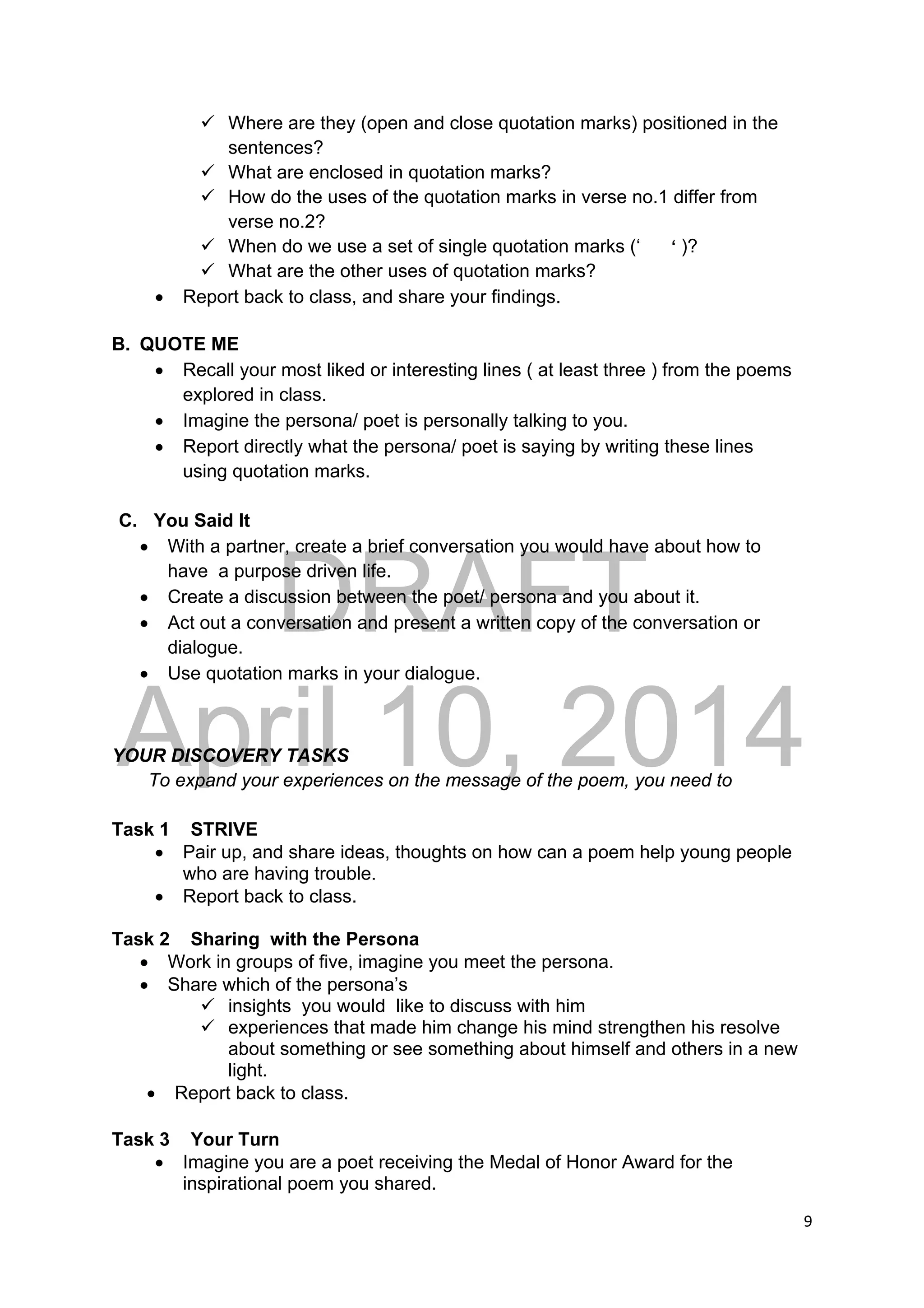 DRAFT
April 10, 2014
9 
 
 Where are they (open and close quotation marks) positioned in the
sentences?
 What are enclosed in quotation marks?
 How do the uses of the quotation marks in verse no.1 differ from
verse no.2?
 When do we use a set of single quotation marks (‘ ‘ )?
 What are the other uses of quotation marks?
 Report back to class, and share your findings.
B. QUOTE ME
 Recall your most liked or interesting lines ( at least three ) from the poems
explored in class.
 Imagine the persona/ poet is personally talking to you.
 Report directly what the persona/ poet is saying by writing these lines
using quotation marks.
C. You Said It
 With a partner, create a brief conversation you would have about how to
have a purpose driven life.
 Create a discussion between the poet/ persona and you about it.
 Act out a conversation and present a written copy of the conversation or
dialogue.
 Use quotation marks in your dialogue.
YOUR DISCOVERY TASKS
To expand your experiences on the message of the poem, you need to
Task 1 STRIVE
 Pair up, and share ideas, thoughts on how can a poem help young people
who are having trouble.
 Report back to class.
Task 2 Sharing with the Persona
 Work in groups of five, imagine you meet the persona.
 Share which of the persona’s
 insights you would like to discuss with him
 experiences that made him change his mind strengthen his resolve
about something or see something about himself and others in a new
light.
 Report back to class.
Task 3 Your Turn
 Imagine you are a poet receiving the Medal of Honor Award for the
inspirational poem you shared.
 