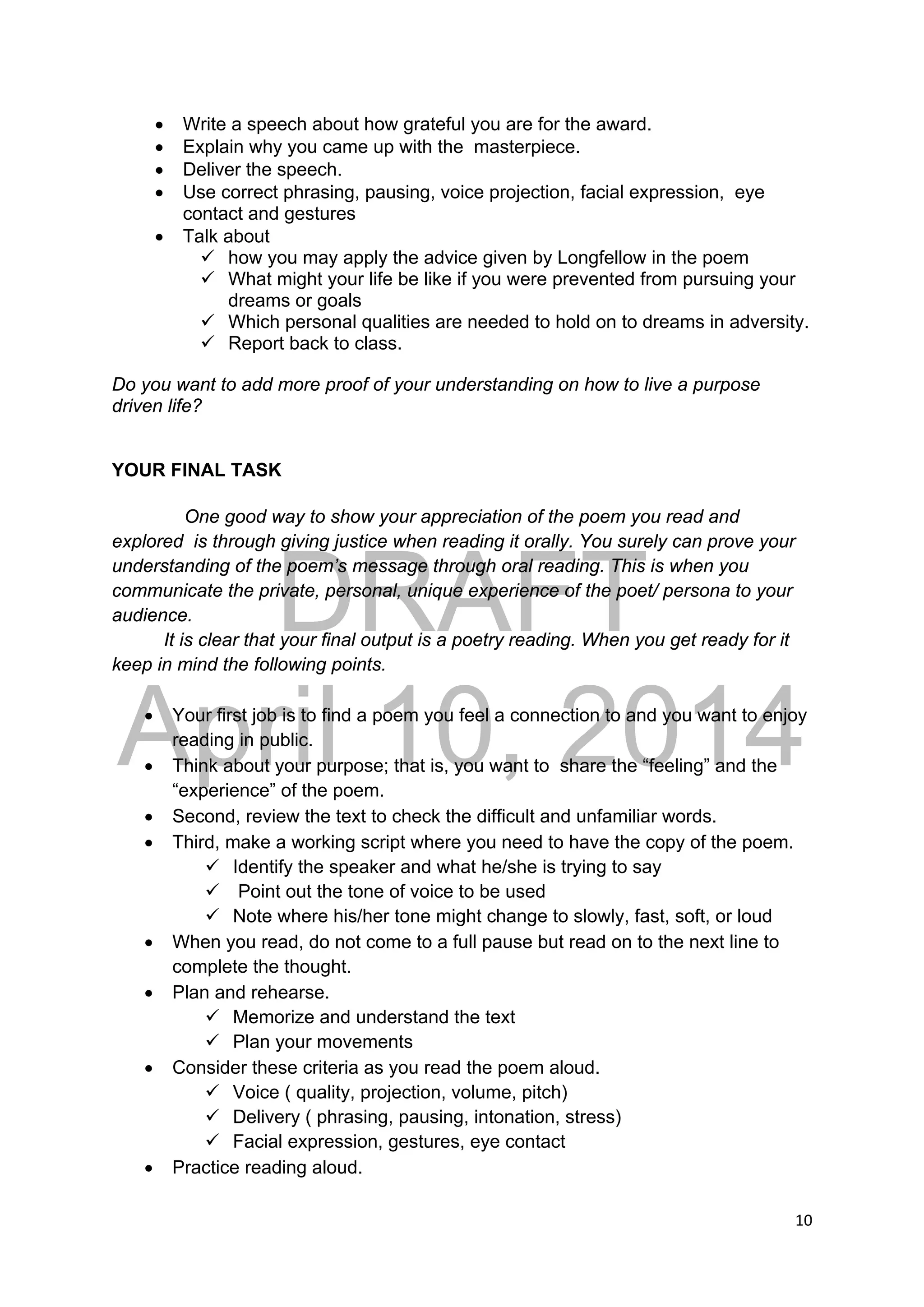 DRAFT
April 10, 2014
10 
 
 Write a speech about how grateful you are for the award.
 Explain why you came up with the masterpiece.
 Deliver the speech.
 Use correct phrasing, pausing, voice projection, facial expression, eye
contact and gestures
 Talk about
 how you may apply the advice given by Longfellow in the poem
 What might your life be like if you were prevented from pursuing your
dreams or goals
 Which personal qualities are needed to hold on to dreams in adversity.
 Report back to class.
Do you want to add more proof of your understanding on how to live a purpose
driven life?
YOUR FINAL TASK
One good way to show your appreciation of the poem you read and
explored is through giving justice when reading it orally. You surely can prove your
understanding of the poem’s message through oral reading. This is when you
communicate the private, personal, unique experience of the poet/ persona to your
audience.
It is clear that your final output is a poetry reading. When you get ready for it
keep in mind the following points.
 Your first job is to find a poem you feel a connection to and you want to enjoy
reading in public.
 Think about your purpose; that is, you want to share the “feeling” and the
“experience” of the poem.
 Second, review the text to check the difficult and unfamiliar words.
 Third, make a working script where you need to have the copy of the poem.
 Identify the speaker and what he/she is trying to say
 Point out the tone of voice to be used
 Note where his/her tone might change to slowly, fast, soft, or loud
 When you read, do not come to a full pause but read on to the next line to
complete the thought.
 Plan and rehearse.
 Memorize and understand the text
 Plan your movements
 Consider these criteria as you read the poem aloud.
 Voice ( quality, projection, volume, pitch)
 Delivery ( phrasing, pausing, intonation, stress)
 Facial expression, gestures, eye contact
 Practice reading aloud.
 