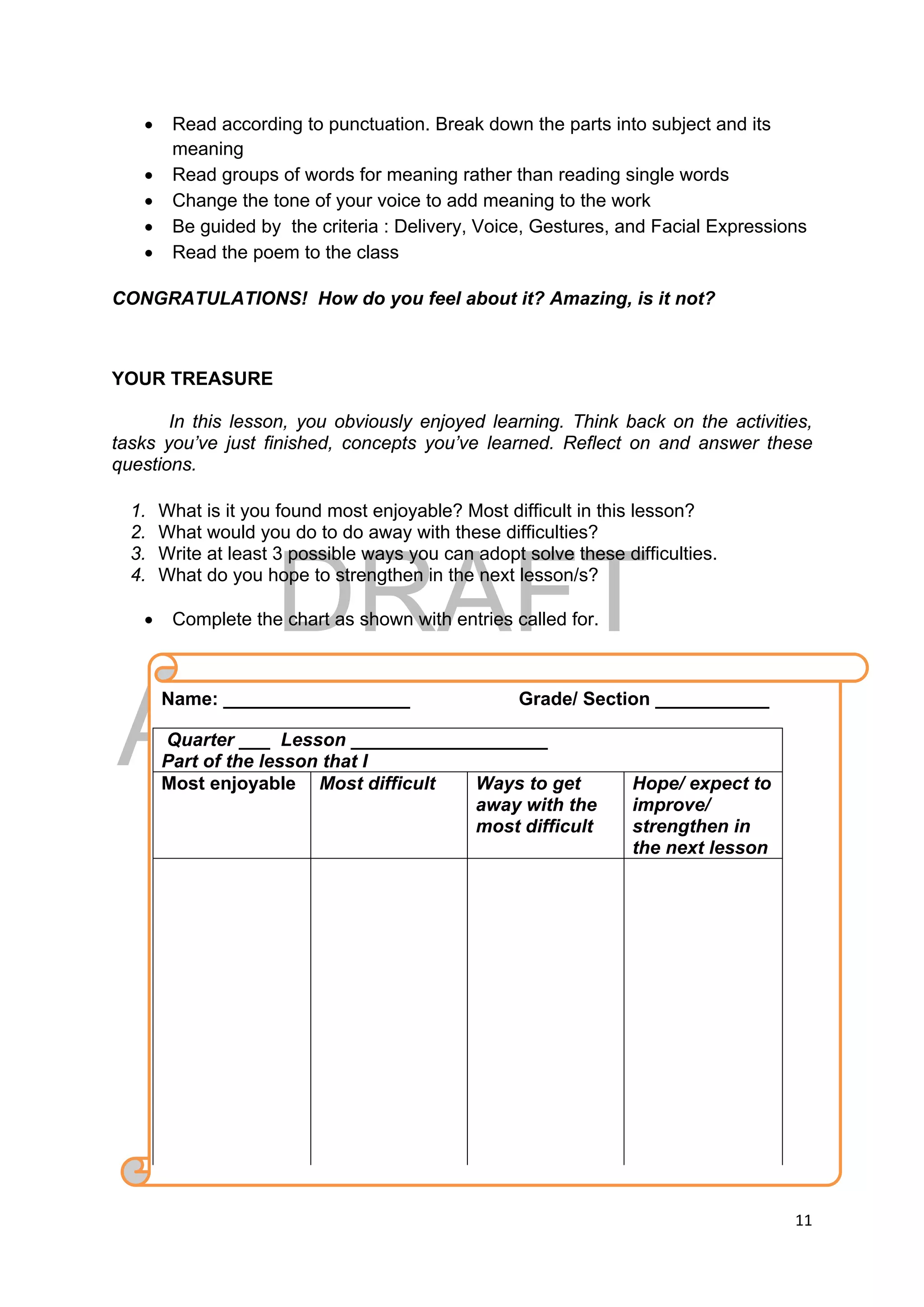 DRAFT
April 10, 2014
11 
 
 Read according to punctuation. Break down the parts into subject and its
meaning
 Read groups of words for meaning rather than reading single words
 Change the tone of your voice to add meaning to the work
 Be guided by the criteria : Delivery, Voice, Gestures, and Facial Expressions
 Read the poem to the class
CONGRATULATIONS! How do you feel about it? Amazing, is it not?
YOUR TREASURE
In this lesson, you obviously enjoyed learning. Think back on the activities,
tasks you’ve just finished, concepts you’ve learned. Reflect on and answer these
questions.
1. What is it you found most enjoyable? Most difficult in this lesson?
2. What would you do to do away with these difficulties?
3. Write at least 3 possible ways you can adopt solve these difficulties.
4. What do you hope to strengthen in the next lesson/s?
 Complete the chart as shown with entries called for.
 
 
 
 
 
   
Name: __________________ Grade/ Section ___________
Quarter ___ Lesson ___________________
Part of the lesson that I
Most enjoyable Most difficult Ways to get
away with the
most difficult
Hope/ expect to
improve/
strengthen in
the next lesson
 
 
 
 
 
 
 
 
 
 
 
 
 
 
 
 
 
 
 
 
 
 
 
 
 
 
   
 