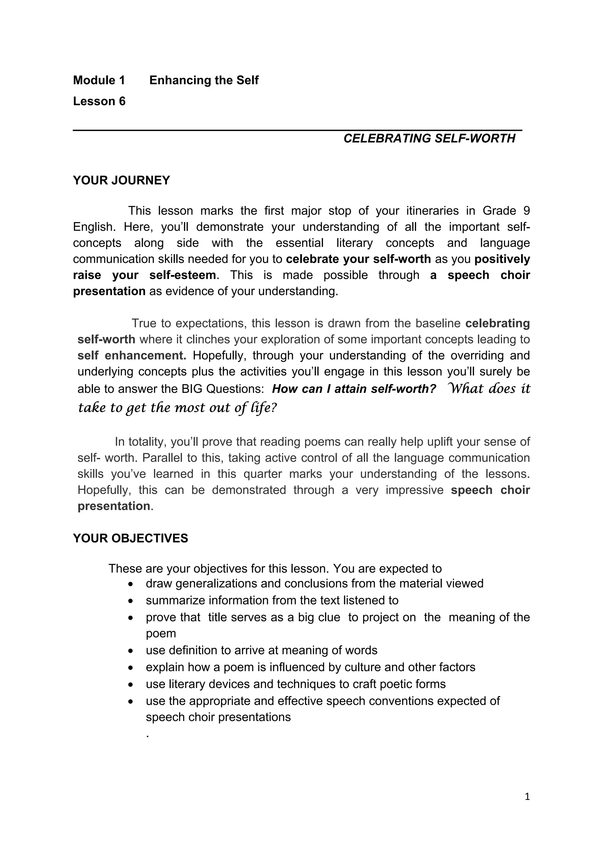 DRAFT
April 10, 2014
1 
 
Module 1 Enhancing the Self
Lesson 6
_________________________________________________________
CELEBRATING SELF-WORTH
YOUR JOURNEY
This lesson marks the first major stop of your itineraries in Grade 9
English. Here, you’ll demonstrate your understanding of all the important self-
concepts along side with the essential literary concepts and language
communication skills needed for you to celebrate your self-worth as you positively
raise your self-esteem. This is made possible through a speech choir
presentation as evidence of your understanding.
True to expectations, this lesson is drawn from the baseline celebrating
self-worth where it clinches your exploration of some important concepts leading to
self enhancement. Hopefully, through your understanding of the overriding and
underlying concepts plus the activities you’ll engage in this lesson you’ll surely be
able to answer the BIG Questions: How can I attain self-worth? What does it
take to get the most out of life?
In totality, you’ll prove that reading poems can really help uplift your sense of
self- worth. Parallel to this, taking active control of all the language communication
skills you’ve learned in this quarter marks your understanding of the lessons.
Hopefully, this can be demonstrated through a very impressive speech choir
presentation.
YOUR OBJECTIVES
These are your objectives for this lesson. You are expected to
 draw generalizations and conclusions from the material viewed
 summarize information from the text listened to
 prove that title serves as a big clue to project on the meaning of the
poem
 use definition to arrive at meaning of words
 explain how a poem is influenced by culture and other factors
 use literary devices and techniques to craft poetic forms
 use the appropriate and effective speech conventions expected of
speech choir presentations
.
 