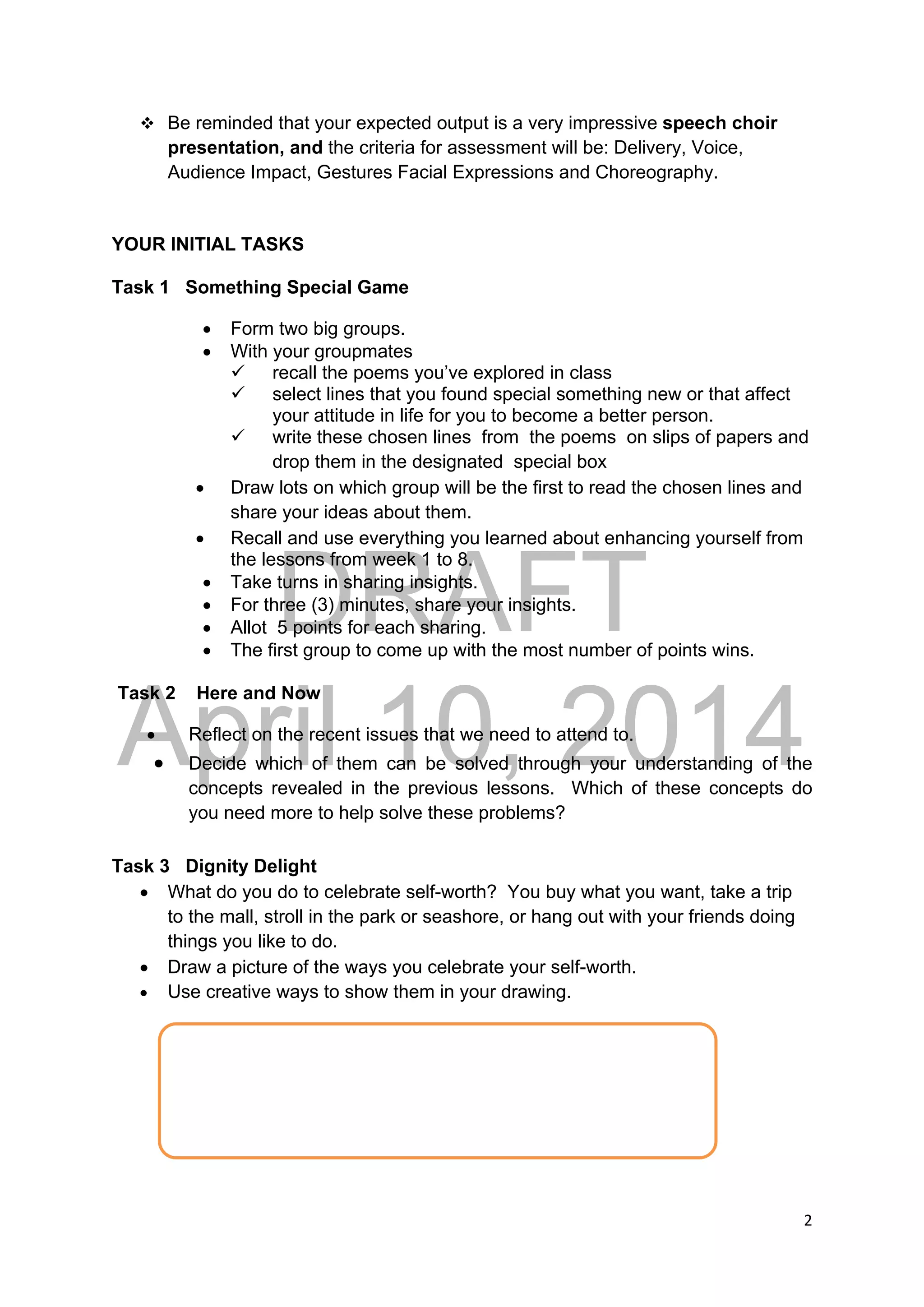 DRAFT
April 10, 2014
2 
 
 Be reminded that your expected output is a very impressive speech choir
presentation, and the criteria for assessment will be: Delivery, Voice,
Audience Impact, Gestures Facial Expressions and Choreography.
YOUR INITIAL TASKS
Task 1 Something Special Game
 Form two big groups.
 With your groupmates
 recall the poems you’ve explored in class
 select lines that you found special something new or that affect
your attitude in life for you to become a better person.
 write these chosen lines from the poems on slips of papers and
drop them in the designated special box
 Draw lots on which group will be the first to read the chosen lines and
share your ideas about them.
 Recall and use everything you learned about enhancing yourself from
the lessons from week 1 to 8.
 Take turns in sharing insights.
 For three (3) minutes, share your insights.
 Allot 5 points for each sharing.
 The first group to come up with the most number of points wins.
Task 2 Here and Now
 Reflect on the recent issues that we need to attend to.
 Decide which of them can be solved through your understanding of the
concepts revealed in the previous lessons. Which of these concepts do
you need more to help solve these problems?
Task 3 Dignity Delight
 What do you do to celebrate self-worth? You buy what you want, take a trip
to the mall, stroll in the park or seashore, or hang out with your friends doing
things you like to do.
 Draw a picture of the ways you celebrate your self-worth.
 Use creative ways to show them in your drawing. 
 
 
 
 
 