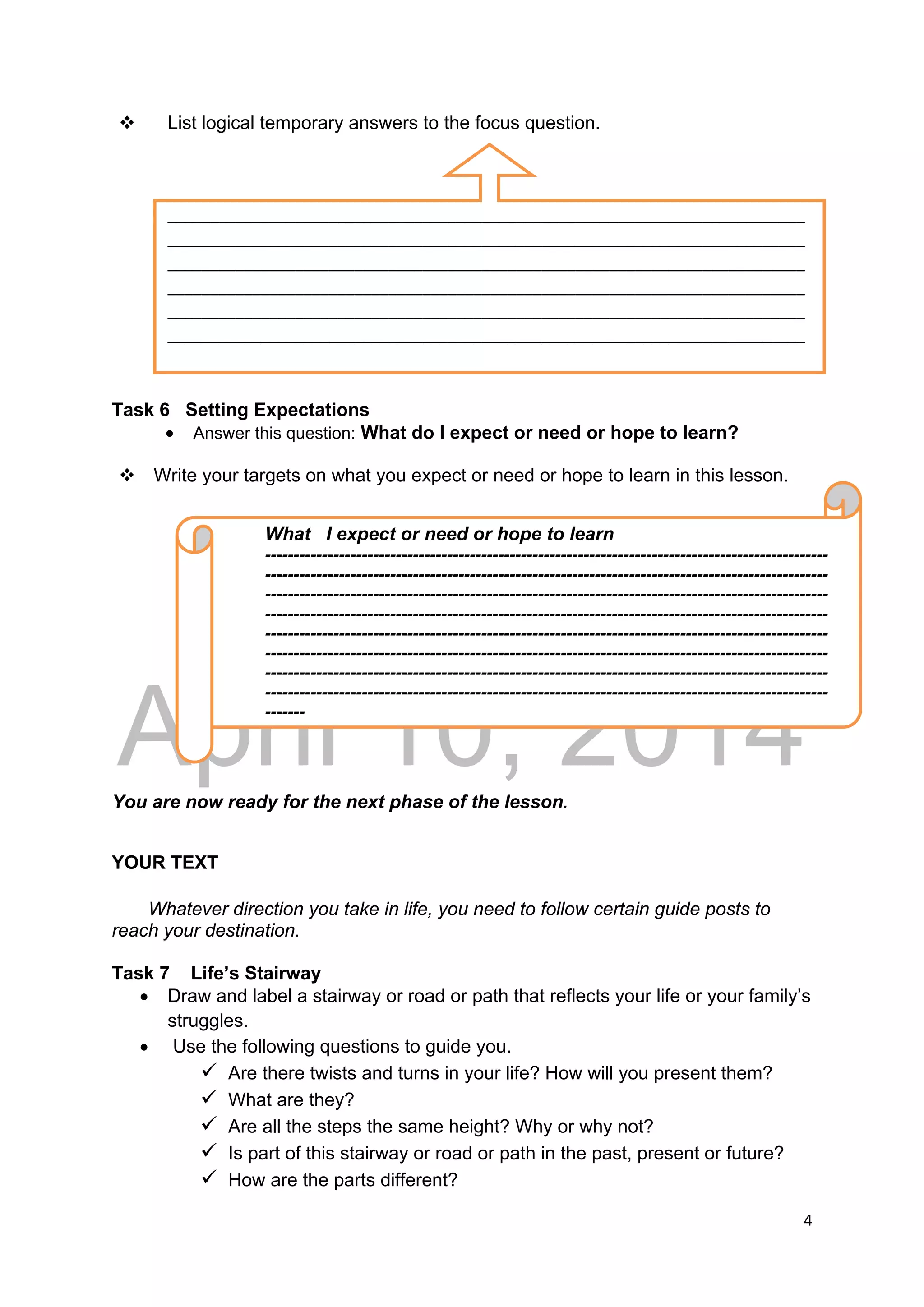 DRAFT
April 10, 2014
4 
 
 List logical temporary answers to the focus question.
Task 6 Setting Expectations
 Answer this question: What do I expect or need or hope to learn?
 Write your targets on what you expect or need or hope to learn in this lesson.
You are now ready for the next phase of the lesson.
YOUR TEXT
Whatever direction you take in life, you need to follow certain guide posts to
reach your destination.
Task 7 Life’s Stairway
 Draw and label a stairway or road or path that reflects your life or your family’s
struggles.
 Use the following questions to guide you.
 Are there twists and turns in your life? How will you present them?
 What are they?
 Are all the steps the same height? Why or why not?
 Is part of this stairway or road or path in the past, present or future?
 How are the parts different?
What I expect or need or hope to learn
---------------------------------------------------------------------------------------------------
---------------------------------------------------------------------------------------------------
---------------------------------------------------------------------------------------------------
---------------------------------------------------------------------------------------------------
---------------------------------------------------------------------------------------------------
---------------------------------------------------------------------------------------------------
---------------------------------------------------------------------------------------------------
---------------------------------------------------------------------------------------------------
-------
___________________________________________________________________________
___________________________________________________________________________
___________________________________________________________________________
___________________________________________________________________________
___________________________________________________________________________
___________________________________________________________________________
 