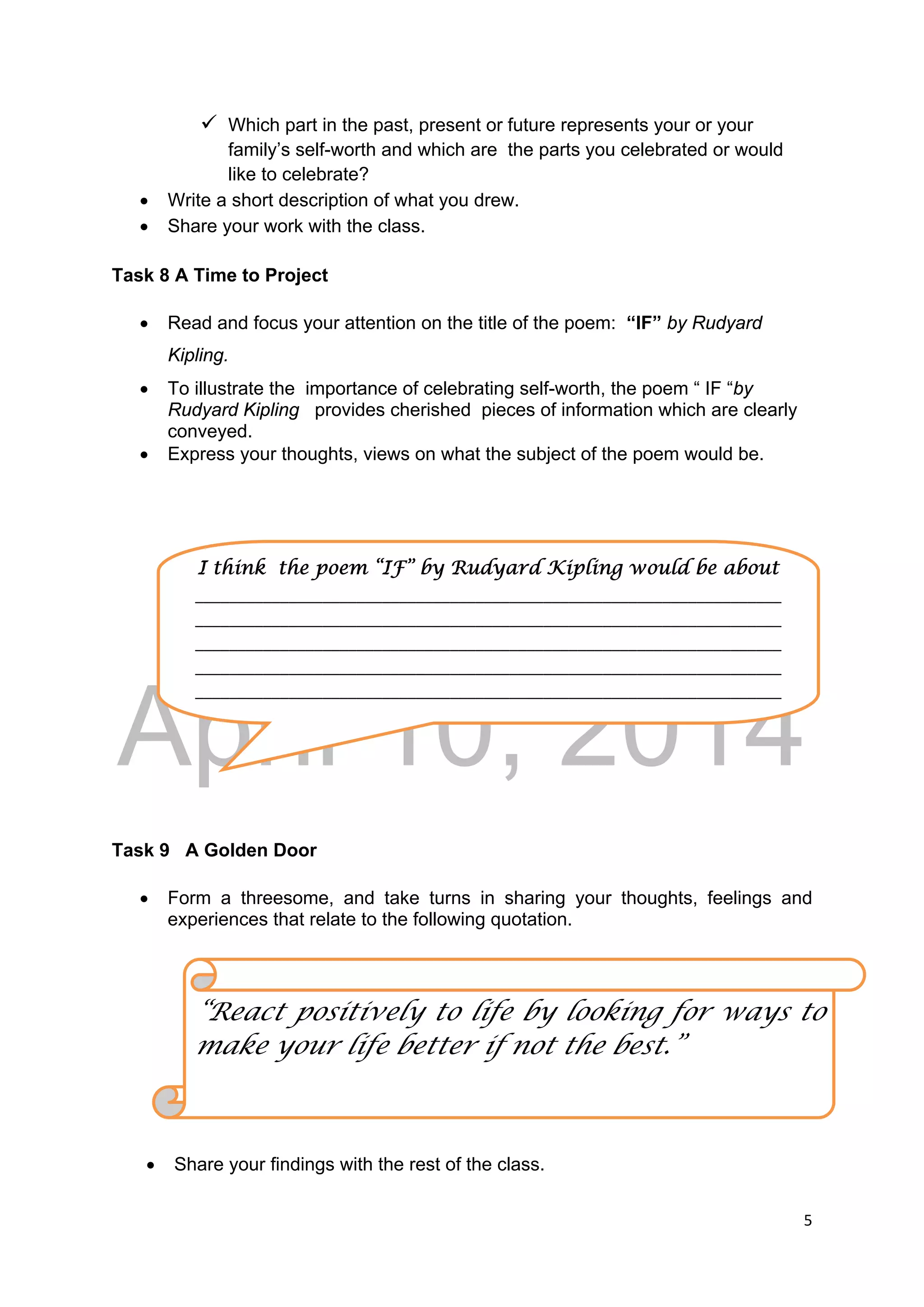 DRAFT
April 10, 2014
5 
 
 Which part in the past, present or future represents your or your
family’s self-worth and which are the parts you celebrated or would
like to celebrate?
 Write a short description of what you drew.
 Share your work with the class.
Task 8 A Time to Project
 Read and focus your attention on the title of the poem: “IF” by Rudyard
Kipling.
 To illustrate the importance of celebrating self-worth, the poem “ IF “by
Rudyard Kipling provides cherished pieces of information which are clearly
conveyed.
 Express your thoughts, views on what the subject of the poem would be.
Task 9 A Golden Door
 Form a threesome, and take turns in sharing your thoughts, feelings and
experiences that relate to the following quotation.
 Share your findings with the rest of the class.
“React positively to life by looking for ways to
make your life better if not the best.”
I think the poem “IF” by Rudyard Kipling would be about 
_____________________________________________________________________
_____________________________________________________________________
_____________________________________________________________________
_____________________________________________________________________
_____________________________________________________________________
 