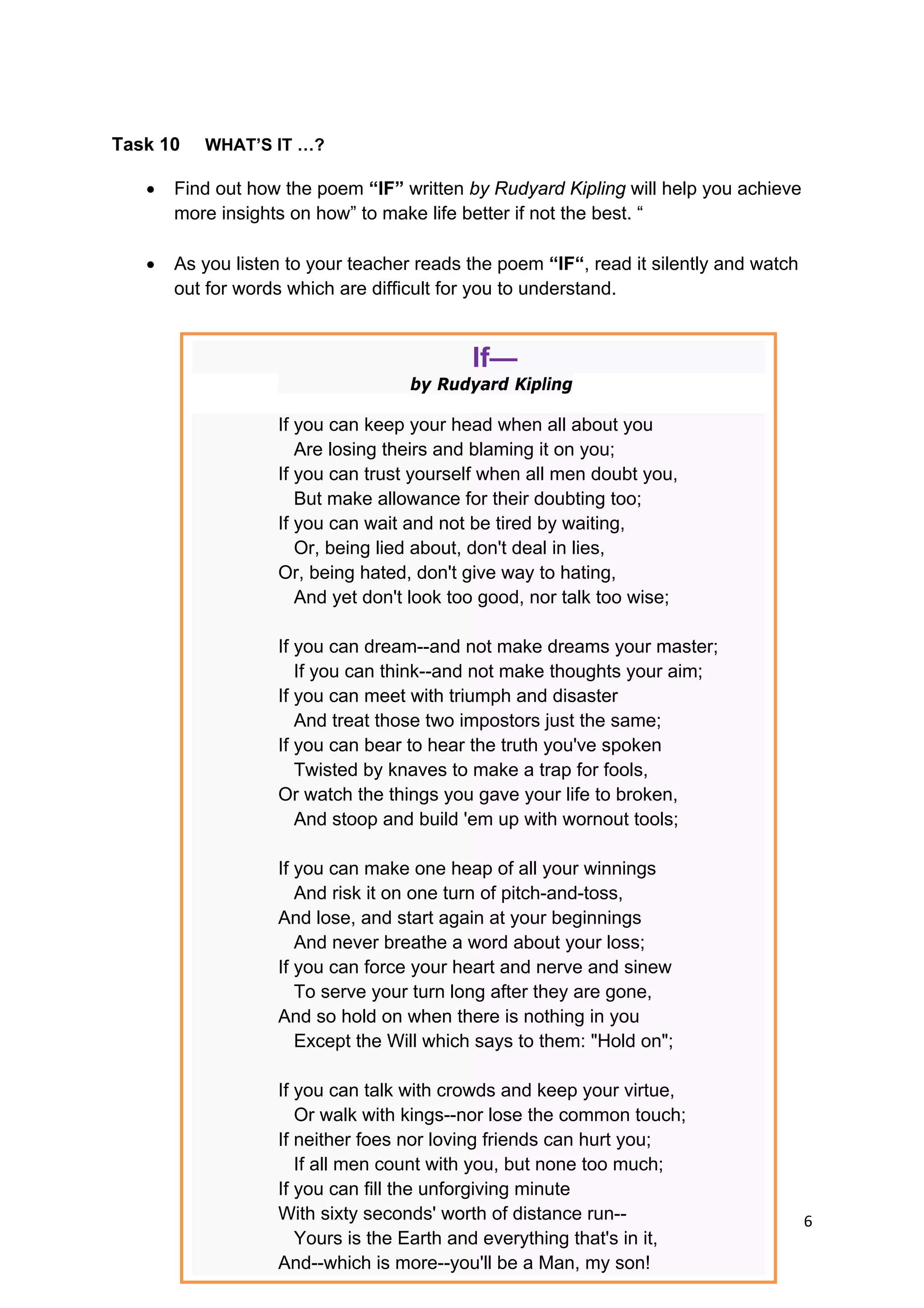 DRAFT
April 10, 2014
6 
 
Task 10 WHAT’S IT …?
 Find out how the poem “IF” written by Rudyard Kipling will help you achieve
more insights on how” to make life better if not the best. “
 As you listen to your teacher reads the poem “IF“, read it silently and watch
out for words which are difficult for you to understand.
If—
by Rudyard Kipling
If you can keep your head when all about you
Are losing theirs and blaming it on you;
If you can trust yourself when all men doubt you,
But make allowance for their doubting too;
If you can wait and not be tired by waiting,
Or, being lied about, don't deal in lies,
Or, being hated, don't give way to hating,
And yet don't look too good, nor talk too wise;
If you can dream--and not make dreams your master;
If you can think--and not make thoughts your aim;
If you can meet with triumph and disaster
And treat those two impostors just the same;
If you can bear to hear the truth you've spoken
Twisted by knaves to make a trap for fools,
Or watch the things you gave your life to broken,
And stoop and build 'em up with wornout tools;
If you can make one heap of all your winnings
And risk it on one turn of pitch-and-toss,
And lose, and start again at your beginnings
And never breathe a word about your loss;
If you can force your heart and nerve and sinew
To serve your turn long after they are gone,
And so hold on when there is nothing in you
Except the Will which says to them: "Hold on";
If you can talk with crowds and keep your virtue,
Or walk with kings--nor lose the common touch;
If neither foes nor loving friends can hurt you;
If all men count with you, but none too much;
If you can fill the unforgiving minute
With sixty seconds' worth of distance run--
Yours is the Earth and everything that's in it,
And--which is more--you'll be a Man, my son!
 