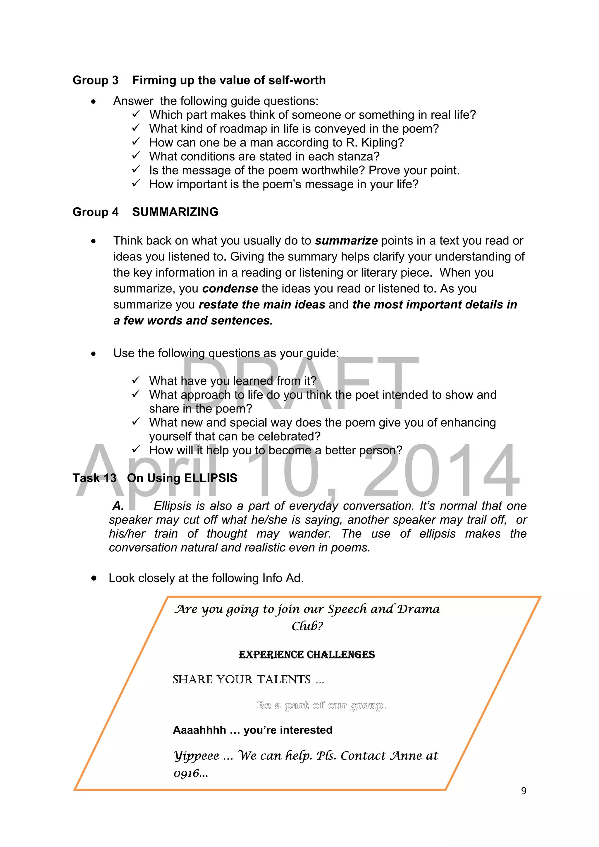 DRAFT
April 10, 2014
9 
 
Group 3 Firming up the value of self-worth
 Answer the following guide questions:
 Which part makes think of someone or something in real life?
 What kind of roadmap in life is conveyed in the poem?
 How can one be a man according to R. Kipling?
 What conditions are stated in each stanza?
 Is the message of the poem worthwhile? Prove your point.
 How important is the poem’s message in your life?
Group 4 SUMMARIZING
 Think back on what you usually do to summarize points in a text you read or
ideas you listened to. Giving the summary helps clarify your understanding of
the key information in a reading or listening or literary piece. When you
summarize, you condense the ideas you read or listened to. As you
summarize you restate the main ideas and the most important details in
a few words and sentences.
 Use the following questions as your guide:
 What have you learned from it?
 What approach to life do you think the poet intended to show and
share in the poem?
 What new and special way does the poem give you of enhancing
yourself that can be celebrated?
 How will it help you to become a better person?
Task 13 On Using ELLIPSIS
A. Ellipsis is also a part of everyday conversation. It’s normal that one
speaker may cut off what he/she is saying, another speaker may trail off, or
his/her train of thought may wander. The use of ellipsis makes the
conversation natural and realistic even in poems.
 Look closely at the following Info Ad.
Are you going to join our Speech and Drama
Club?
EXPERIENCE CHALLENGES
SHARE YOUR TALENTS …
Aaaahhhh … you’re interested
Yippeee … We can help. Pls. Contact Anne at
0916...
 