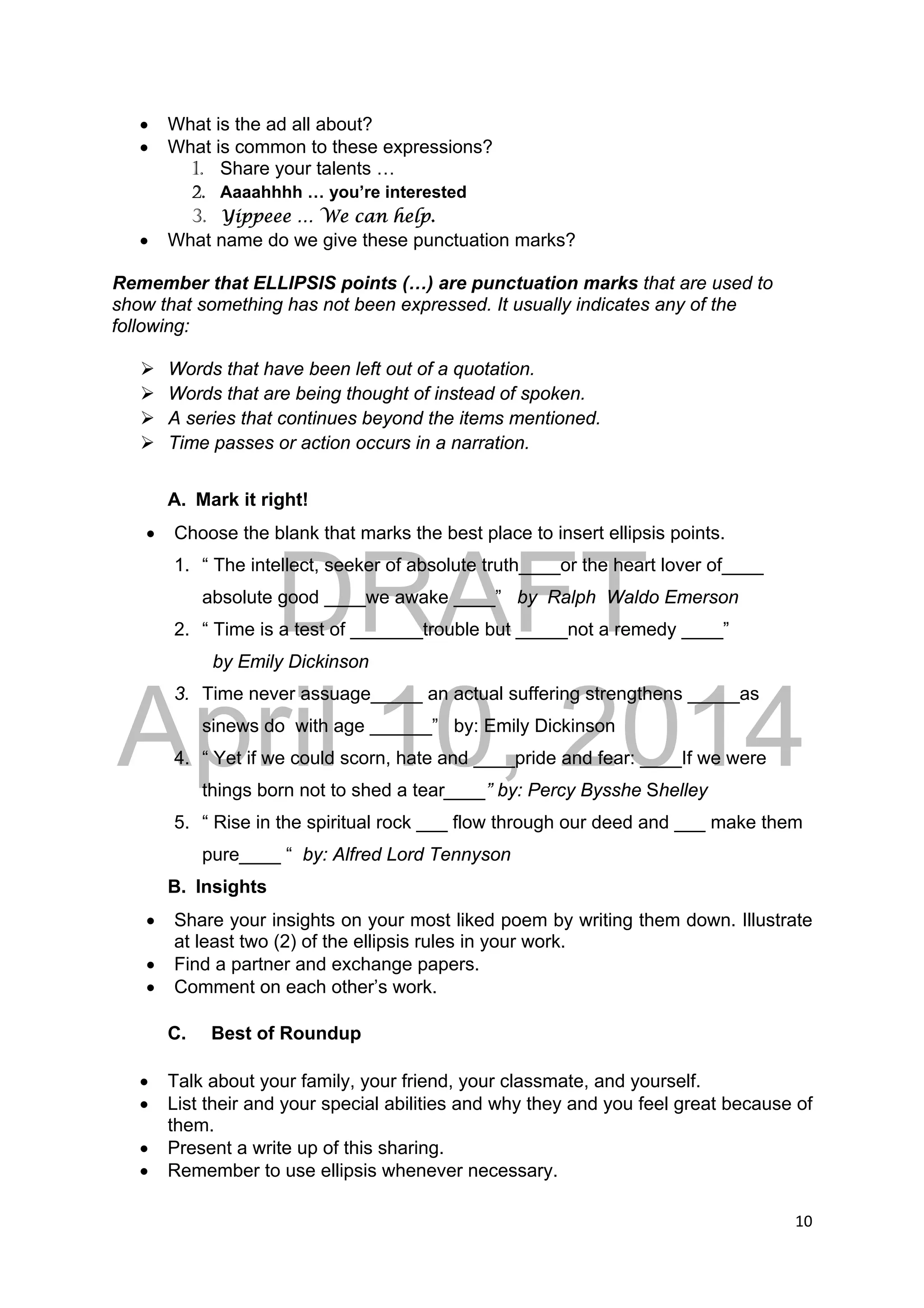 DRAFT
April 10, 2014
10 
 
 What is the ad all about?
 What is common to these expressions?
1. Share your talents …
2. Aaaahhhh … you’re interested
3. Yippeee … We can help.
 What name do we give these punctuation marks?
Remember that ELLIPSIS points (…) are punctuation marks that are used to
show that something has not been expressed. It usually indicates any of the
following:
 Words that have been left out of a quotation.
 Words that are being thought of instead of spoken.
 A series that continues beyond the items mentioned.
 Time passes or action occurs in a narration.
A. Mark it right!
 Choose the blank that marks the best place to insert ellipsis points.
1. “ The intellect, seeker of absolute truth____or the heart lover of____
absolute good ____we awake ____” by Ralph Waldo Emerson
2. “ Time is a test of _______trouble but _____not a remedy ____”
by Emily Dickinson
3. Time never assuage_____ an actual suffering strengthens _____as
sinews do with age ______” by: Emily Dickinson
4. “ Yet if we could scorn, hate and ____pride and fear: ____If we were
things born not to shed a tear____” by: Percy Bysshe Shelley
5. “ Rise in the spiritual rock ___ flow through our deed and ___ make them
pure____ “ by: Alfred Lord Tennyson
B. Insights
 Share your insights on your most liked poem by writing them down. Illustrate
at least two (2) of the ellipsis rules in your work.
 Find a partner and exchange papers.
 Comment on each other’s work.
C. Best of Roundup
 Talk about your family, your friend, your classmate, and yourself.
 List their and your special abilities and why they and you feel great because of
them.
 Present a write up of this sharing.
 Remember to use ellipsis whenever necessary.
 