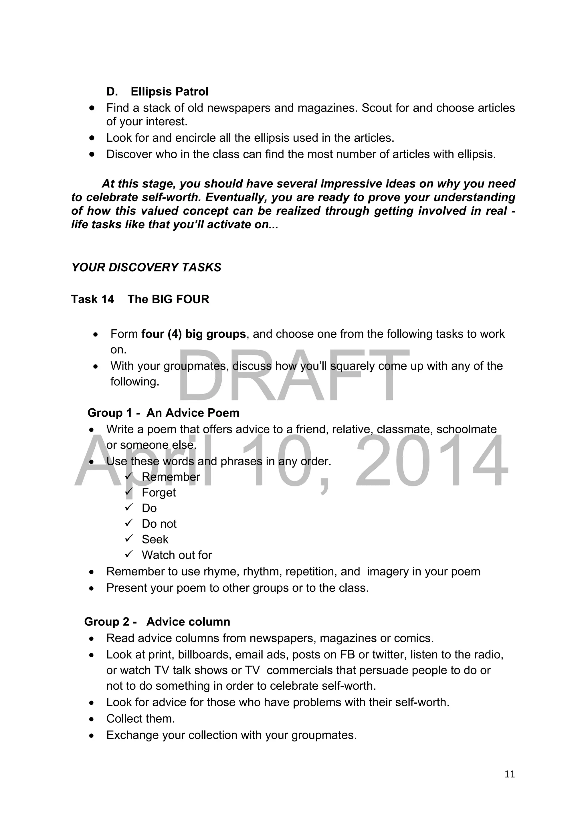 DRAFT
April 10, 2014
11 
 
D. Ellipsis Patrol
 Find a stack of old newspapers and magazines. Scout for and choose articles
of your interest.
 Look for and encircle all the ellipsis used in the articles.
 Discover who in the class can find the most number of articles with ellipsis.
At this stage, you should have several impressive ideas on why you need
to celebrate self-worth. Eventually, you are ready to prove your understanding
of how this valued concept can be realized through getting involved in real -
life tasks like that you’ll activate on...
YOUR DISCOVERY TASKS
Task 14 The BIG FOUR
 Form four (4) big groups, and choose one from the following tasks to work
on.
 With your groupmates, discuss how you’ll squarely come up with any of the
following.
Group 1 - An Advice Poem
 Write a poem that offers advice to a friend, relative, classmate, schoolmate
or someone else.
 Use these words and phrases in any order.
 Remember
 Forget
 Do
 Do not
 Seek
 Watch out for
 Remember to use rhyme, rhythm, repetition, and imagery in your poem
 Present your poem to other groups or to the class.
Group 2 - Advice column
 Read advice columns from newspapers, magazines or comics.
 Look at print, billboards, email ads, posts on FB or twitter, listen to the radio,
or watch TV talk shows or TV commercials that persuade people to do or
not to do something in order to celebrate self-worth.
 Look for advice for those who have problems with their self-worth.
 Collect them.
 Exchange your collection with your groupmates.
 
