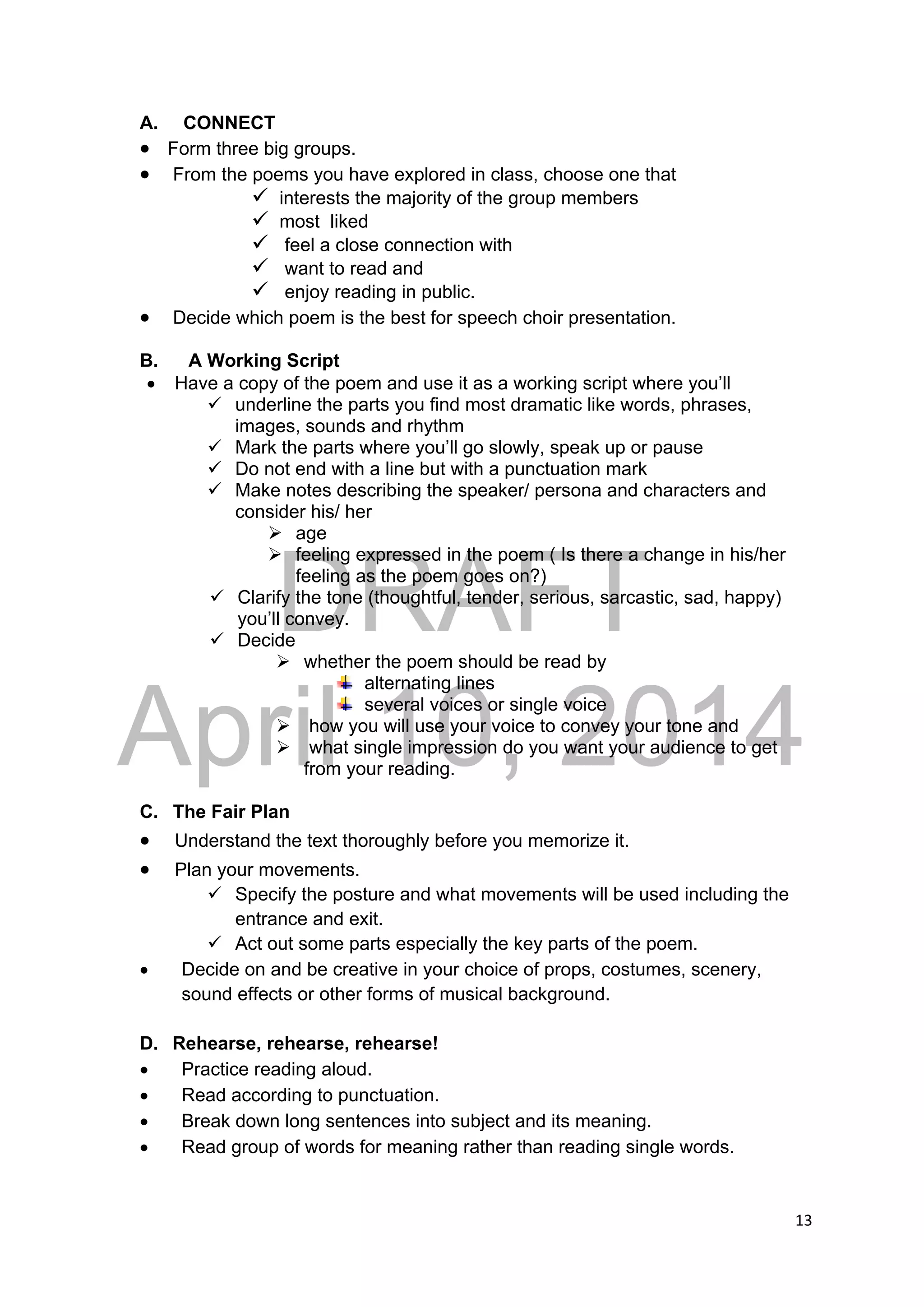 DRAFT
April 10, 2014
13 
 
A. CONNECT
 Form three big groups.
 From the poems you have explored in class, choose one that
 interests the majority of the group members
 most liked
 feel a close connection with
 want to read and
 enjoy reading in public.
 Decide which poem is the best for speech choir presentation.
B. A Working Script
 Have a copy of the poem and use it as a working script where you’ll
 underline the parts you find most dramatic like words, phrases,
images, sounds and rhythm
 Mark the parts where you’ll go slowly, speak up or pause
 Do not end with a line but with a punctuation mark
 Make notes describing the speaker/ persona and characters and
consider his/ her
 age
 feeling expressed in the poem ( Is there a change in his/her
feeling as the poem goes on?)
 Clarify the tone (thoughtful, tender, serious, sarcastic, sad, happy)
you’ll convey.
 Decide
 whether the poem should be read by
alternating lines
several voices or single voice
 how you will use your voice to convey your tone and
 what single impression do you want your audience to get
from your reading.
C. The Fair Plan
 Understand the text thoroughly before you memorize it.
 Plan your movements.
 Specify the posture and what movements will be used including the
entrance and exit.
 Act out some parts especially the key parts of the poem.
 Decide on and be creative in your choice of props, costumes, scenery,
sound effects or other forms of musical background.
D. Rehearse, rehearse, rehearse!
 Practice reading aloud.
 Read according to punctuation.
 Break down long sentences into subject and its meaning.
 Read group of words for meaning rather than reading single words.
 