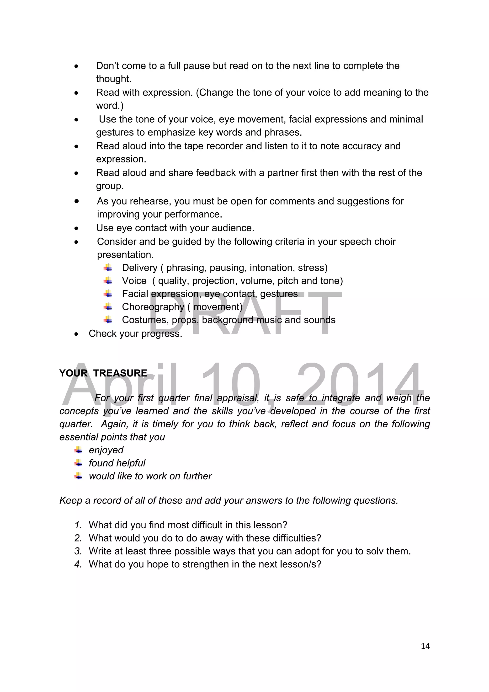 DRAFT
April 10, 2014
14 
 
 Don’t come to a full pause but read on to the next line to complete the
thought.
 Read with expression. (Change the tone of your voice to add meaning to the
word.)
 Use the tone of your voice, eye movement, facial expressions and minimal
gestures to emphasize key words and phrases.
 Read aloud into the tape recorder and listen to it to note accuracy and
expression.
 Read aloud and share feedback with a partner first then with the rest of the
group.
 As you rehearse, you must be open for comments and suggestions for
improving your performance.
 Use eye contact with your audience.
 Consider and be guided by the following criteria in your speech choir
presentation.
Delivery ( phrasing, pausing, intonation, stress)
Voice ( quality, projection, volume, pitch and tone)
Facial expression, eye contact, gestures
Choreography ( movement)
Costumes, props, background music and sounds
 Check your progress.
YOUR TREASURE
For your first quarter final appraisal, it is safe to integrate and weigh the
concepts you’ve learned and the skills you’ve developed in the course of the first
quarter. Again, it is timely for you to think back, reflect and focus on the following
essential points that you
enjoyed
found helpful
would like to work on further
Keep a record of all of these and add your answers to the following questions.
1. What did you find most difficult in this lesson?
2. What would you do to do away with these difficulties?
3. Write at least three possible ways that you can adopt for you to solv them.
4. What do you hope to strengthen in the next lesson/s?
 