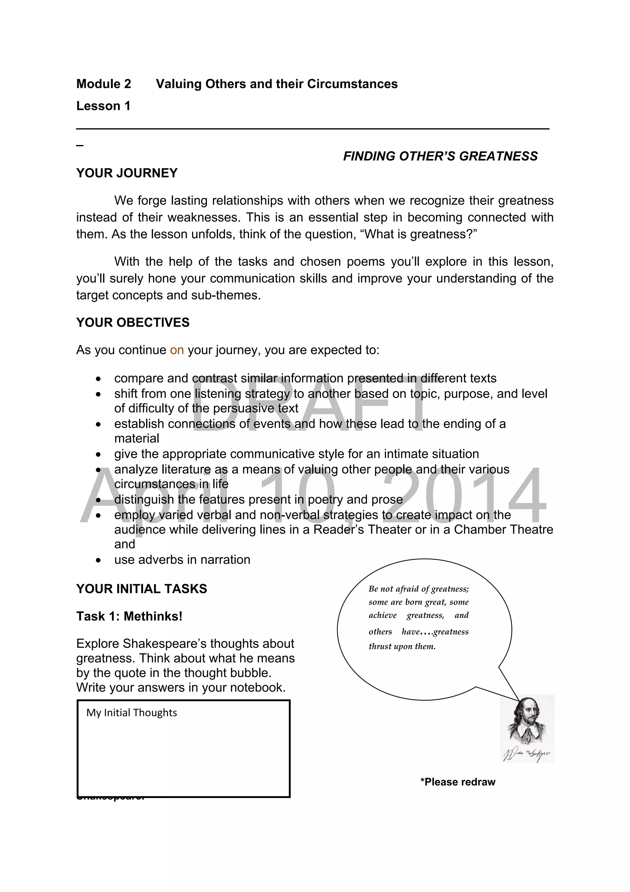 DRAFT
April 10, 2014
Module 2 Valuing Others and their Circumstances
Lesson 1
___________________________________________________________________
_
FINDING OTHER’S GREATNESS
YOUR JOURNEY
We forge lasting relationships with others when we recognize their greatness
instead of their weaknesses. This is an essential step in becoming connected with
them. As the lesson unfolds, think of the question, “What is greatness?”
With the help of the tasks and chosen poems you’ll explore in this lesson,
you’ll surely hone your communication skills and improve your understanding of the
target concepts and sub-themes.
YOUR OBECTIVES
As you continue on your journey, you are expected to:
 compare and contrast similar information presented in different texts
 shift from one listening strategy to another based on topic, purpose, and level
of difficulty of the persuasive text
 establish connections of events and how these lead to the ending of a
material
 give the appropriate communicative style for an intimate situation
 analyze literature as a means of valuing other people and their various
circumstances in life
 distinguish the features present in poetry and prose
 employ varied verbal and non-verbal strategies to create impact on the
audience while delivering lines in a Reader’s Theater or in a Chamber Theatre
and
 use adverbs in narration
YOUR INITIAL TASKS
Task 1: Methinks!
Explore Shakespeare’s thoughts about
greatness. Think about what he means
by the quote in the thought bubble.
Write your answers in your notebook.
 
*Please redraw
Shakespeare.
Be not afraid of greatness; 
some are born great, some 
achieve  greatness,  and 
others  have….greatness 
thrust upon them. 
My Initial Thoughts 
 
 
 