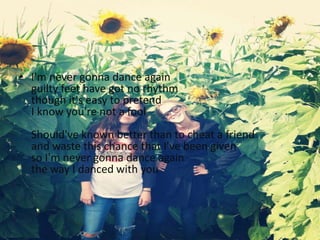 • I'm never gonna dance again
guilty feet have got no rhythm
though it's easy to pretend
I know you're not a fool
Should've known better than to cheat a friend
and waste this chance that I've been given
so I'm never gonna dance again
the way I danced with you
 