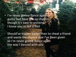 • I'm never gonna dance again
guilty feet have got no rhythm
though it's easy to pretend
I know you're not a fool
Should've known better than to cheat a friend
and waste the chance that I've been given
so I'm never gonna dance again
the way I danced with you
 