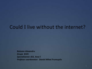 Could I live without the internet?
Bolozan Alexandru
Grupa 8101
Specializarea :IEA, Anul I
Profesor coordonator: Daniel Mihai Frumuşelu
1
 