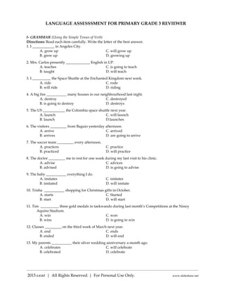 -------------------------------------------------------------------------------------
2015 LiGhT | All Rights Reserved. | For Personal Use Only. www.slideshare.net
LANGUAGE ASSESSSMENT FOR PRIMARY GRADE 3 REVIEWER
I- GRAMMAR (Using the Simple Tenses of Verb)
Directions: Read each item carefully. Write the letter of the best answer.
1. I ____________ in Angeles City.
A. grow up C. will grow up
B. grew up D. growing up
2. Mrs. Carlos presently _____________ English in UP.
A. teaches C. is going to teach
B. taught D. will teach
3. I __________ the Space Shuttle at the Enchanted Kingdom next week.
A. ride C. rode
B. will ride D. riding
4. A big fire ___________ many houses in our neighbourhood last night.
A. destroy C. destroyed
B. is going to destroy D. destroys
5. The US ____________ the Colombia space shuttle next year.
A. launch C. will launch
B. launch D.launches
6. The visitors _________ from Baguio yesterday afternoon.
A. arrive C. arrived
B. arrives D. are going to arrive
7. The soccer team _________ every afternoon.
A. practices C. practice
B. practiced D. will practice
8. The doctor _________ me to rest for one week during my last visit to his clinic.
A. advise C. advices
B. advised D. is going to advise
9. The baby ___________ everything I do.
A. imitates C. imitates
B. imitated D. will imitate
10. Trisha ___________ shopping for Christmas gifts in October.
A. starts C. Started
B. start D. will start
11. Tim __________ three gold medals in taekwando during last month’s Competitions at the Ninoy
Aquino Stadium.
A. win C. won
B. wins D. is going to win
12. Classes _________ on the third week of March next year.
A. end C. ends
B. ended D. will end
13. My parents ___________ their silver wedding anniversary a month ago.
A. celebrates C. will celebrate
B. celebrated D. celebrate
 