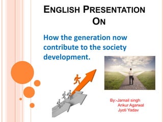 ENGLISH PRESENTATION
ON
How the generation now
contribute to the society
development.
By:-Jarnail singh
Ankur Agarwal
Jyoti Yadav
 