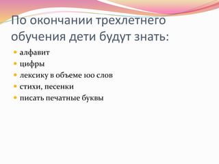 По окончании трехлетнего
обучения дети будут знать:
 алфавит
 цифры
 лексику в объеме 100 слов
 стихи, песенки
 писать печатные буквы
 