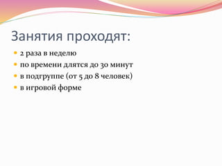 Занятия проходят:
 2 раза в неделю
 по времени длятся до 30 минут
 в подгруппе (от 5 до 8 человек)
 в игровой форме
 
