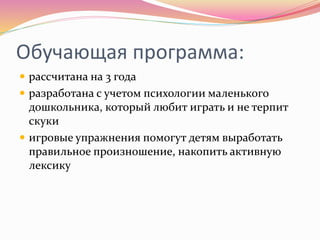 Обучающая программа:
 рассчитана на 3 года
 разработана с учетом психологии маленького
дошкольника, который любит играть и не терпит
скуки
 игровые упражнения помогут детям выработать
правильное произношение, накопить активную
лексику
 