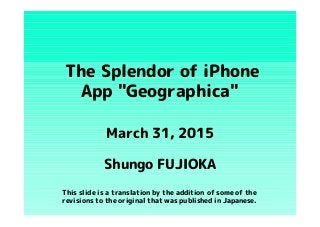 The Splendor of iPhone
App "Geographica"
Shungo FUJIOKA
March 31, 2015
This slide is a translation by the addition of some of the
revisions to the original that was published in Japanese.
 