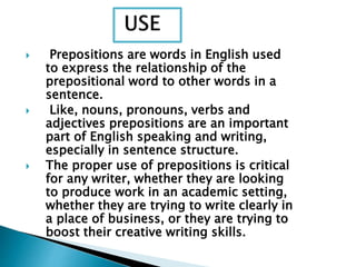  Prepositions are words in English used
to express the relationship of the
prepositional word to other words in a
sentence.
 Like, nouns, pronouns, verbs and
adjectives prepositions are an important
part of English speaking and writing,
especially in sentence structure.
 The proper use of prepositions is critical
for any writer, whether they are looking
to produce work in an academic setting,
whether they are trying to write clearly in
a place of business, or they are trying to
boost their creative writing skills.
 