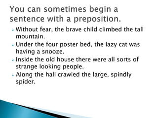  Without fear, the brave child climbed the tall
mountain.
 Under the four poster bed, the lazy cat was
having a snooze.
 Inside the old house there were all sorts of
strange looking people.
 Along the hall crawled the large, spindly
spider.
 