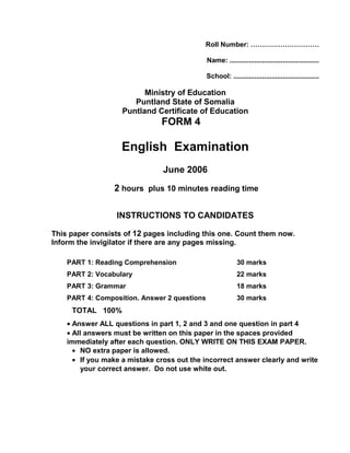 Roll Number: …………………………
Name: ...............................................
School: .............................................
Ministry of Education
Puntland State of Somalia
Puntland Certificate of Education
FORM 4
English Examination
June 2006
2 hours plus 10 minutes reading time
INSTRUCTIONS TO CANDIDATES
This paper consists of 12 pages including this one. Count them now.
Inform the invigilator if there are any pages missing.
PART 1: Reading Comprehension 30 marks
PART 2: Vocabulary 22 marks
PART 3: Grammar 18 marks
PART 4: Composition. Answer 2 questions 30 marks
TOTAL 100%
• Answer ALL questions in part 1, 2 and 3 and one question in part 4
• All answers must be written on this paper in the spaces provided
immediately after each question. ONLY WRITE ON THIS EXAM PAPER.
• NO extra paper is allowed.
• If you make a mistake cross out the incorrect answer clearly and write
your correct answer. Do not use white out.
 