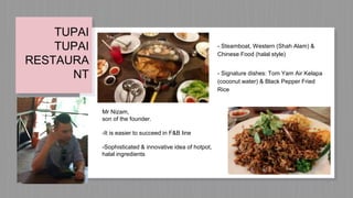 TUPAI
TUPAI
RESTAURA
NT
Mr Nizam,
son of the founder.
-It is easier to succeed in F&B line
-Sophisticated & innovative idea of hotpot,
halal ingredients
- Steamboat, Western (Shah Alam) &
Chinese Food (halal style)
- Signature dishes: Tom Yam Air Kelapa
(coconut water) & Black Pepper Fried
Rice
 