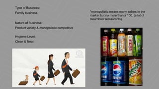 Type of Business:
Family business
Nature of Business:
Product variety & monopolistic competitive
Hygiene Level:
Clean & Neat
*monopolistic means many sellers in the
market but no more than a 100. (a lot of
steamboat restaurants)
 