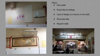 Place:
★ Dirty walls
★ Rusty tiles & ceilings
★ Lack of design (i.e menus on the wall)
★ Renovate tiles
★ Repaint walls
 