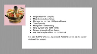 ● Originated from Mongolia
● Meat (beef,mutton,horse)
● Chinese hot pot has 1000 years history
● Tang Dynasty
● Mongolian Yuan Dynasty
● Qing Dynasty (AD 1644-1912)
● famous among the East Asians
● raw food are placed into hot pot to cook
It is said that the Chinese, Japanese & Koreans eat hot pot for supper
during winter season.
 