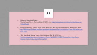 “➢ History of Steamboat/Hotpot:
What is hotpot? (n.d.). Retrieved May 17, 2015, from https://sites.google.com/site/luckyhotpot/about-us-
1/about-hotpot
➢ Hungrygowhere.my,. (2014). Tupai Tupai - Malaysia's Best Kept Secret. Retrieved 18 May 2015, from
http://www.hungrygowhere.my/dining-guide/tried-and-tested/tupai-tupai-malaysia-s-best-kept-secret-*aid-
a1513101/
➢ Goh Huat Seng, George Town. (n.d.). Retrieved May 18, 2015, from
http://www.tripadvisor.com.my/Restaurant_Review-g298303-d1197827-Reviews-Goh_Huat_Seng-
George_Town_Penang_Island_Penang.html
 
