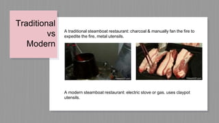Traditional
vs
Modern
A traditional steamboat restaurant: charcoal & manually fan the fire to
expedite the fire, metal utensils.
A modern steamboat restaurant: electric stove or gas. uses claypot
utensils.
 