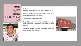 Mr Ru Fa,
grandson of founder: Ru Ying Bao & Hwang Jia Ti
-Claimed that his grandparents started this to make
ends meet to support their family
-Live just above their restaurant
-Most of the dishes they serve are: fishballs, wonton
(pork dumplings), vegetables, fish fillets & even
seafood
-Signature Dishes: Teochew Fish Head Soup that
has unlimited refills of soup
GOH
HUAT
SENG
RESTAURA
NT
 