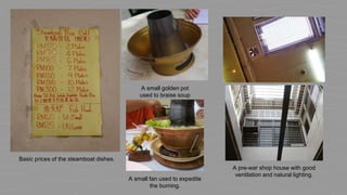 A pre-war shop house with good
ventilation and natural lighting.
A small golden pot
used to braise soup
A small fan used to expedite
the burning.
Basic prices of the steamboat dishes.
 