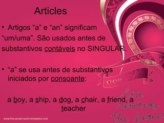 Articles
• Artigos “a” e “an” significam
“um/uma”. São usados antes de
substantivos contáveis no SINGULAR.
• “a” se usa antes de substantivos
iniciados por consoante:
a boy, a ship, a dog, a chair, a friend, a
teacher
 