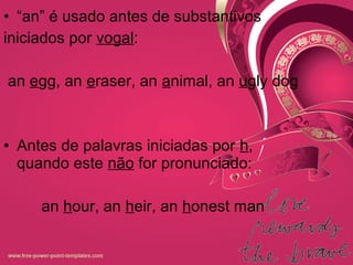 • “an” é usado antes de substantivos
iniciados por vogal:
an egg, an eraser, an animal, an ugly dog
• Antes de palavras iniciadas por h,
quando este não for pronunciado:
an hour, an heir, an honest man
 