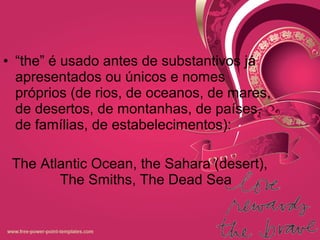 • “the” é usado antes de substantivos já
apresentados ou únicos e nomes
próprios (de rios, de oceanos, de mares,
de desertos, de montanhas, de países,
de famílias, de estabelecimentos):
The Atlantic Ocean, the Sahara (desert),
The Smiths, The Dead Sea
 