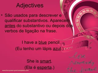 Adjectives
• São usados para descrever e
qualificar substantivos. Aparecem
antes do substantivo ou depois dos
verbos de ligação na frase.
I have a blue pencil.
(Eu tenho um lápis azul.)
She is smart.
(Ela é esperta.)
 
