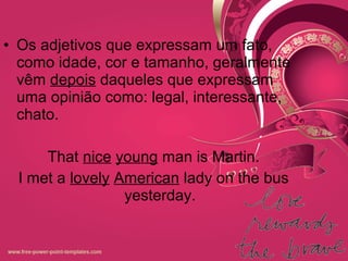 • Os adjetivos que expressam um fato,
como idade, cor e tamanho, geralmente
vêm depois daqueles que expressam
uma opinião como: legal, interessante,
chato.
That nice young man is Martin.
I met a lovely American lady on the bus
yesterday.
 