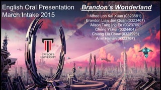 English Oral Presentation Brandon’s Wonderland
March Intake 2015 Alfred Loh Kai Xuan (0323581)
Brandon Liaw Jun Quan (0323467)
Alison Tang Ing Ee (0323705)
Chong Yi Hui (0324404)
Chiang Lin Chew (0322923)
Amir Hilman (0323767)
 